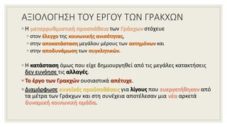 ΑΞΙΟΛΟΓΗΣΗ ΤΟΥ ΕΡΓΟΥ ΤΩΝ ΓΡΑΚΧΩΝ
◦ Η μεταρρυθμιστική προσπάθεια των Γράκχων στόχευε
◦ στον έλεγχο της κοινωνικής ανισότητας,
◦ στην αποκατάσταση μεγάλου μέρους των ακτημόνων και
◦ στην αποδυνάμωση των συγκλητικών.
◦ Η κατάσταση όμως που είχε δημιουργηθεί από τις μεγάλες κατακτήσεις
δεν ευνόησε τις αλλαγές.
◦ Το έργο των Γρακχών ουσιαστικά απέτυχε.
◦ Διαμόρφωσε ευνοϊκές προϋποθέσεις για λίγους που ευεργετήθηκαν από
τα μέτρα των Γράκχων και στη συνέχεια αποτέλεσαν μια νέα αρκετά
δυναμική κοινωνική ομάδα.
 