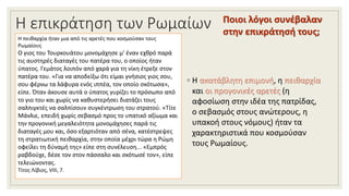Η επικράτηση των Ρωμαίων
◦ Η ακατάβλητη επιμονή, η πειθαρχία
και οι προγονικές αρετές (η
αφοσίωση στην ιδέα της πατρίδας,
ο σεβασμός στους ανώτερους, η
υπακοή στους νόμους) ήταν τα
χαρακτηριστικά που κοσμούσαν
τους Ρωμαίους.
Ποιοι λόγοι συνέβαλαν
στην επικράτησή τους;
Η πειθαρχία ήταν μια από τις αρετές που κοσμούσαν τους
Ρωμαίους
Ο γιος του Τουρκουάτου μονομάχησε μ' έναν εχθρό παρά
τις αυστηρές διαταγές του πατέρα του, ο οποίος ήταν
ύπατος. Γεμάτος λοιπόν από χαρά για τη νίκη έτρεξε στον
πατέρα του. «Για να αποδείξω ότι είμαι γνήσιος γιος σου,
σου φέρνω τα λάφυρα ενός ιππέα, τον οποίο σκότωσα»,
είπε. Όταν άκουσε αυτά ο ύπατος γυρίζει το πρόσωπο από
το γιο του και χωρίς να καθυστερήσει διατάζει τους
σαλπιγκτές να σαλπίσουν συγκέντρωση του στρατού. «Τίτε
Μάνλιε, επειδή χωρίς σεβασμό προς το υπατικό αξίωμα και
την προγονική μεγαλειότητα μονομάχησες παρά τις
διαταγές μου και, όσο εξαρτιόταν από σένα, κατέστρεψες
τη στρατιωτική πειθαρχία, στην οποία μέχρι τώρα η Ρώμη
οφείλει τη δύναμή της» είπε στη συνέλευση... «Εμπρός
ραβδούχε, δέσε τον στον πάσσαλο και σκότωσέ τον», είπε
τελειώνοντας.
Τίτος Λίβιος, VIII, 7.
 