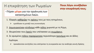 Η επικράτηση των Ρωμαίων
◦ Πήραν μέτρα για την οργάνωση των
κατακτημένων λαών.
1. Εξαρχής καθόριζαν τις σχέσεις τους με τους ηττημένους.
 εμπόδισαν τη μεταξύ τους συνεννόηση
2. Δημιουργούσαν σύνδεσμο κάθε πόλης χωριστά με τη Ρώμη.
3. Θεωρούσαν τους λαούς που υπέτασσαν ως συμμάχους.
4. Σε ορισμένες πόλεις παραχώρησαν περισσότερα προνόμια και σε άλλες
λιγότερα.
 προκαλούσαν αντιζηλίες που απέτρεπαν τη συνεργασία και την ανάληψη κοινής δράσης
Ποιοι λόγοι συνέβαλαν
στην επικράτησή τους;
 