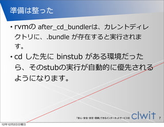 準備は整った

   •   rvmの  after_̲cd_̲bundlerは、カレントディレ
       クトリに、.bundle  が存在すると実⾏行行されま
       す。
   •   cd  した先に  binstub  がある環境だった
       ら、そのstubの実⾏行行が⾃自動的に優先される
       ようになります。




                      「安心・安全・安定・信頼」できるインターネットサービスを   7
12年12月2日日曜日
 