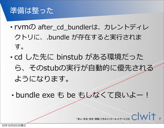 準備は整った

   •    rvmの  after_̲cd_̲bundlerは、カレントディレ
        クトリに、.bundle  が存在すると実⾏行行されま
        す。
   •    cd  した先に  binstub  がある環境だった
        ら、そのstubの実⾏行行が⾃自動的に優先される
        ようになります。

    •   bundle  exe  も  be  もしなくて良良いよー！


                       「安心・安全・安定・信頼」できるインターネットサービスを   7
12年12月2日日曜日
 