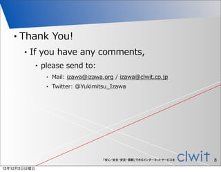 •   Thank  You!
        •   If  you  have  any  comments,
              •   please  send  to:
                   •   Mail:  izawa@izawa.org  /  izawa@clwit.co.jp
                   •   Twitter:  @Yukimitsu_̲Izawa




                                          「安心・安全・安定・信頼」できるインターネットサービスを   8
12年12月2日日曜日
 