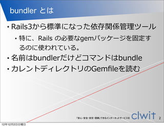 bundler とは

  •   Rails3から標準になった依存関係管理理ツール
       •   特に、Rails  の必要なgemパッケージを固定す
           るのに使われている。
  • 名前はbundlerだけどコマンドはbundle
  • カレントディレクトリのGemﬁleを読む




                      「安心・安全・安定・信頼」できるインターネットサービスを   2
12年12月2日日曜日
 
