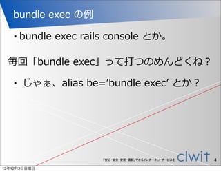 bundle exec の例

   •   bundle  exec  rails  console  とか。

 毎回「bundle  exec」って打つのめんどくね？

   •     じゃぁ、alias  be=ʼ’bundle  execʼ’  とか？




                         「安心・安全・安定・信頼」できるインターネットサービスを   4
12年12月2日日曜日
 