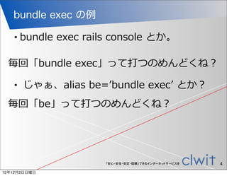 bundle exec の例

   •   bundle  exec  rails  console  とか。

 毎回「bundle  exec」って打つのめんどくね？

   •     じゃぁ、alias  be=ʼ’bundle  execʼ’  とか？
 毎回「be」って打つのめんどくね？




                         「安心・安全・安定・信頼」できるインターネットサービスを   4
12年12月2日日曜日
 