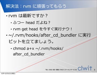 解決法：rvm に頑張ってもらう

   •   rvm  は最新ですか？
        •   ふつー  head  だよね？
        •   rvm  get  head  を今すぐ実⾏行行ナウ！
   •   ~∼/.rvm/hooks/after_̲cd_̲bundler  に実⾏行行
       ビットを⽴立立てましょう。
        •   chmod  a+x  ~∼/.rvm/hooks/
            after_̲cd_̲bundler


                            「安心・安全・安定・信頼」できるインターネットサービスを   5
12年12月2日日曜日
 