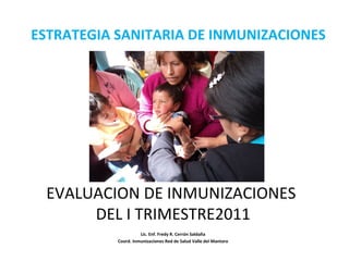 ESTRATEGIA SANITARIA DE INMUNIZACIONES
Lic. Enf. Fredy R. Cerrón Saldaña
Coord. Inmunizaciones Red de Salud Valle del Mantaro
EVALUACION DE INMUNIZACIONES
DEL I TRIMESTRE2011
 