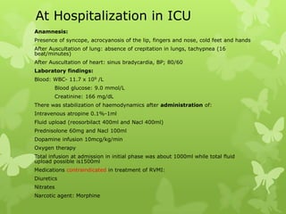 At Hospitalization in ICU
Anamnesis:
Presence of syncope, acrocyanosis of the lip, fingers and nose, cold feet and hands
After Auscultation of lung: absence of crepitation in lungs, tachypnea (16
beat/minutes)
After Auscultation of heart: sinus bradycardia, BP; 80/60
Laboratory findings:
Blood: WBC- 11.7 x 109 /L
Blood glucose: 9.0 mmol/L
Creatinine: 166 mg/dL
There was stabilization of haemodynamics after administration of:
Intravenous atropine 0.1%-1ml
Fluid upload (reosorbilact 400ml and Nacl 400ml)
Prednisolone 60mg and Nacl 100ml
Dopamine infusion 10mcg/kg/min
Oxygen therapy
Total infusion at admission in initial phase was about 1000ml while total fluid
upload possible is1500ml
Medications contraindicated in treatment of RVMI:
Diuretics
Nitrates
Narcotic agent: Morphine
 