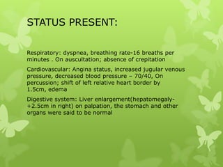 STATUS PRESENT:
Respiratory: dyspnea, breathing rate-16 breaths per
minutes . On auscultation; absence of crepitation
Cardiovascular: Angina status, increased jugular venous
pressure, decreased blood pressure – 70/40, On
percussion; shift of left relative heart border by
1.5cm, edema
Digestive system: Liver enlargement(hepatomegaly-
+2.5cm in right) on palpation, the stomach and other
organs were said to be normal
 
