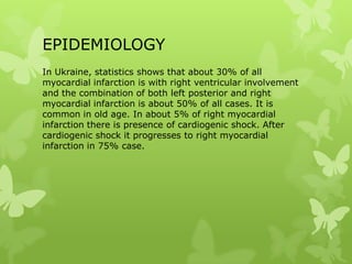 EPIDEMIOLOGY
In Ukraine, statistics shows that about 30% of all
myocardial infarction is with right ventricular involvement
and the combination of both left posterior and right
myocardial infarction is about 50% of all cases. It is
common in old age. In about 5% of right myocardial
infarction there is presence of cardiogenic shock. After
cardiogenic shock it progresses to right myocardial
infarction in 75% case.
 