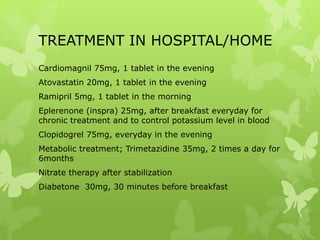 TREATMENT IN HOSPITAL/HOME
Cardiomagnil 75mg, 1 tablet in the evening
Atovastatin 20mg, 1 tablet in the evening
Ramipril 5mg, 1 tablet in the morning
Eplerenone (inspra) 25mg, after breakfast everyday for
chronic treatment and to control potassium level in blood
Clopidogrel 75mg, everyday in the evening
Metabolic treatment; Trimetazidine 35mg, 2 times a day for
6months
Nitrate therapy after stabilization
Diabetone 30mg, 30 minutes before breakfast
 