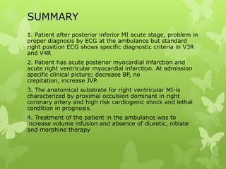 SUMMARY
1. Patient after posterior inferior MI acute stage, problem in
proper diagnosis by ECG at the ambulance but standard
right position ECG shows specific diagnostic criteria in V3R
and V4R
2. Patient has acute posterior myocardial infarction and
acute right ventricular myocardial infarction. At admission
specific clinical picture; decrease BP, no
crepitation, increase JVP.
3. The anatomical substrate for right ventricular MI-is
characterized by proximal occulsion dominant in right
coronary artery and high risk cardiogenic shock and lethal
condition in prognosis.
4. Treatment of the patient in the ambulance was to
increase volume infusion and absence of diuretic, nitrate
and morphine therapy
 