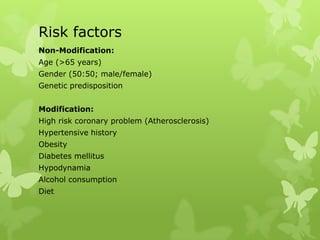 Risk factors
Non-Modification:
Age (>65 years)
Gender (50:50; male/female)
Genetic predisposition
Modification:
High risk coronary problem (Atherosclerosis)
Hypertensive history
Obesity
Diabetes mellitus
Hypodynamia
Alcohol consumption
Diet
 