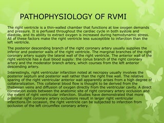 PATHOPHYSIOLOGY OF RVMI
The right ventricle is a thin-walled chamber that functions at low oxygen demands
and pressure. It is perfused throughout the cardiac cycle in both systole and
diastole, and its ability to extract oxygen is increased during hemodynamic stress.
All of these factors make the right ventricle less susceptible to infarction than the
left ventricle.
The posterior descending branch of the right coronary artery usually supplies the
inferior and posterior walls of the right ventricle. The marginal branches of the right
coronary artery supply the lateral wall of the right ventricle. The anterior wall of the
right ventricle has a dual blood supply: the conus branch of the right coronary
artery and the moderator branch artery, which courses from the left anterior
descending artery.
Interestingly, right ventricular infarction noted at necropsy usually involves the
posterior septum and posterior wall rather than the right free wall. The relative
sparing of the right ventricular anterior wall apparently arises from a high degree of
collateralization. This collateral blood flow is thought to be derived from the
thebesian veins and diffusion of oxygen directly from the ventricular cavity. A direct
correlation exists between the anatomic site of right coronary artery occlusion and
the extent of right ventricular infarction. Studies have demonstrated that more
proximal right coronary artery occlusions result in larger right ventricular
infarctions.On occasion, the right ventricle can be subjected to infarction from
occlusion of the left circumflex coronary artery.
 