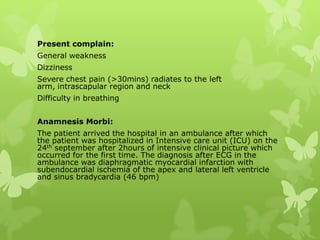 Present complain:
General weakness
Dizziness
Severe chest pain (>30mins) radiates to the left
arm, intrascapular region and neck
Difficulty in breathing
Anamnesis Morbi:
The patient arrived the hospital in an ambulance after which
the patient was hospitalized in Intensive care unit (ICU) on the
24th september after 2hours of intensive clinical picture which
occurred for the first time. The diagnosis after ECG in the
ambulance was diaphragmatic myocardial infarction with
subendocardial ischemia of the apex and lateral left ventricle
and sinus bradycardia (46 bpm)
 