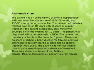 Anamnesis Vitae:
The patient has 17 years history of arterial hypertension
with maximum blood pressure of 180/100 mmHg and
130/90 mmHg during normal life. The patient had diabetes
mellitus type II for 10 years with absence of regular
treatment, the patient occasionally took metformin
500mg/daily in the evening for 10 years. The patient was
diagnosed with atherosclerosis in 2004. The patient has
transitory ischemia of the brain for 8 years . There was
presence of ischemic heart disease for 10years and was
diagnosed to be sternocardia II stage and no specific
treatment was given. The patient has non-obstructive
chronic pulmonary disease with absence of treatment.
There was absence of tuberculosis, Botkin’s
disease, Malaria, Helminthosis, and any allergic disease.
 