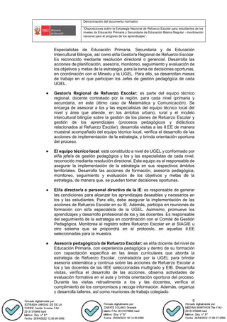Denominación del documento normativo
“Disposiciones sobre la Estrategia Nacional de Refuerzo Escolar para estudiantes de los
niveles de Educación Primaria y Secundaria de Educación Básica Regular - movilización
nacional para el progreso de los aprendizajes”.
9
Especialistas de Educación Primaria, Secundaria y de Educación
Intercultural Bilingüe, así como el/la Gestor/a Regional de Refuerzo Escolar.
Es reconocido mediante resolución directoral o gerencial. Desarrolla las
acciones de planificación, asesoría, monitoreo, seguimiento y evaluación de
los objetivos y metas de la estrategia, para la toma de decisiones oportunas,
en coordinación con el Minedu y la UGEL. Para ello, se desarrollan mesas
de trabajo en el que participan los Jefes de gestión pedagógica de cada
UGEL.
● Gestor/a Regional de Refuerzo Escolar: es parte del equipo técnico
regional, docente contratado por la región, para cada nivel (primaria y
secundaria, en este último caso de Matemática y Comunicación). Se
encarga de asesorar a los y las especialistas del equipo técnico local del
nivel y área que atiende, en los ámbitos urbano, rural y el modelo
intercultural bilingüe sobre la gestión de los planes de Refuerzo Escolar y
gestión de los aprendizajes (procesos pedagógicos y didácticos
relacionados al Refuerzo Escolar); desarrolla visitas a las II.EE de manera
muestral acompañado del equipo técnico local, verifica el desarrollo de las
acciones de implementación de la estrategia, y brinda orientación oportuna
del proceso.
● El equipo técnico local: está constituido a nivel de UGEL y conformado por
el/la jefe/a de gestión pedagógica y los y las especialistas de cada nivel,
reconocido mediante resolución directoral. Este equipo es el responsable de
asegurar la implementación de la estrategia en sus respectivos ámbitos
territoriales. Desarrolla las acciones de formación, asesoría pedagógica,
monitoreo, seguimiento y evaluación de los objetivos y metas de la
estrategia, de manera que, se puedan tomar decisiones oportunas.
● El/la director/a o personal directivo de la IE: es responsable de generar
las condiciones para alcanzar los aprendizajes deseables y necesarios en
los y las estudiantes. Para ello, debe asegurar la implementación de las
acciones de Refuerzo Escolar en su IE. Además, participa en reuniones de
formación con el/la especialista de la UGEL. Asimismo, promueve los
aprendizajes y desarrollo profesional de los y las docentes. Es responsable
del seguimiento de la estrategia en coordinación con el Comité de Gestión
Pedagógica. Monitorea el registro sobre Refuerzo Escolar en el SIAGIE u
otro sistema que se propondrá en el protocolo, en aquellas II.EE
seleccionadas para la muestra.
● Asesor/a pedagógico/a de Refuerzo Escolar: es el/la docente del nivel de
Educación Primaria, con experiencia pedagógica y dentro de su formación
con capacitación específica en las áreas curriculares que aborda la
estrategia de Refuerzo Escolar, contratado/a por la UGEL para brindar
asesoría sistemática y continua sobre las acciones de Refuerzo Escolar a
los y las docentes de las IIEE seleccionadas multigrado y EIB. Desarrolla
visitas, verifica el desarrollo de las acciones, observa actividades de
evaluación formativa en el aula y brinda orientación oportuna del proceso.
Durante las visitas retroalimenta a los y las docentes, verifica el
cumplimiento de los compromisos y recoge información. Además, organiza
y desarrolla talleres, así como reuniones de trabajo colegiado.
 