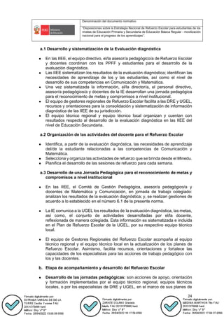 Denominación del documento normativo
“Disposiciones sobre la Estrategia Nacional de Refuerzo Escolar para estudiantes de los
niveles de Educación Primaria y Secundaria de Educación Básica Regular - movilización
nacional para el progreso de los aprendizajes”.
24
a.1 Desarrollo y sistematización de la Evaluación diagnóstica
● En las IIEE, el equipo directivo, el/la asesor/a pedagógico/a de Refuerzo Escolar
y docentes coordinan con los PPFF y estudiantes para el desarrollo de la
evaluación diagnóstica.
● Las IIEE sistematizan los resultados de la evaluación diagnóstica; identifican las
necesidades de aprendizaje de los y las estudiantes, así como el nivel de
desarrollo de sus competencias en Comunicación y Matemática.
● Una vez sistematizada la información, el/la director/a, el personal directivo,
asesor/a pedagógico/a y docentes de la IE desarrollan una jornada pedagógica
para el reconocimiento de metas y compromisos a nivel institucional.
● El equipo de gestores regionales de Refuerzo Escolar facilita a las DRE y UGEL,
recursos y orientaciones para la consolidación y sistematización de información
diagnóstica de las IIEE de su jurisdicción.
● El equipo técnico regional y equipo técnico local organizan y cuentan con
resultados respecto al desarrollo de la evaluación diagnóstica en las IIEE del
nivel de Educación Secundaria.
a.2 Organización de las actividades del docente para el Refuerzo Escolar
● Identifica, a partir de la evaluación diagnóstica, las necesidades de aprendizaje
del/de la estudiante relacionadas a las competencias de Comunicación y
Matemática.
● Selecciona y organiza las actividades de refuerzo que se brinda desde el Minedu.
● Planifica el desarrollo de las sesiones de refuerzo para cada semana.
a.3 Desarrollo de una Jornada Pedagógica para el reconocimiento de metas y
compromisos a nivel institucional
● En las IIEE, el Comité de Gestión Pedagógica, asesor/a pedagógico/a y
docentes de Matemática y Comunicación, en jornada de trabajo colegiado:
analizan los resultados de la evaluación diagnóstica; y, se realizan gestiones de
acuerdo a lo establecido en el número 6.1 de la presente norma.
● La IE comunica a la UGEL los resultados de la evaluación diagnóstica, las metas,
así como, el conjunto de actividades desarrolladas por el/la docente,
reflexionada de manera colegiada. Esta información es sistematizada e incluida
en el Plan de Refuerzo Escolar de la UGEL, por su respectivo equipo técnico
local.
● El equipo de Gestores Regionales del Refuerzo Escolar acompaña al equipo
técnico regional y el equipo técnico local en la actualización de los planes de
Refuerzo Escolar. Asimismo, facilita recursos, orientaciones y fortalece las
capacidades de los especialistas para las acciones de trabajo pedagógico con
los y las docentes.
b. Etapa de acompañamiento y desarrollo del Refuerzo Escolar
● Desarrollo de las jornadas pedagógicas: son acciones de apoyo, orientación
y formación implementadas por el equipo técnico regional, equipos técnicos
locales, o por los especialistas de DRE y UGEL, en el marco de sus planes de
 