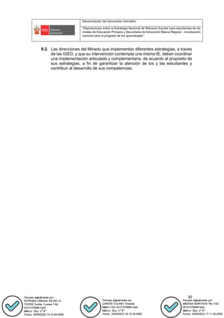 Denominación del documento normativo
“Disposiciones sobre la Estrategia Nacional de Refuerzo Escolar para estudiantes de los
niveles de Educación Primaria y Secundaria de Educación Básica Regular - movilización
nacional para el progreso de los aprendizajes”.
30
9.2. Las direcciones del Minedu que implementan diferentes estrategias, a través
de las IGED, y que su intervención contempla una misma IE, deben coordinar
una implementación articulada y complementaria, de acuerdo al propósito de
sus estrategias, a fin de garantizar la atención de los y las estudiantes y
contribuir al desarrollo de sus competencias.
 