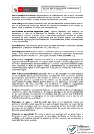 Denominación del Documento Normativo
Norma que regula la Evaluación de las Competencias de los
Estudiantes de la Educación Básica
Página 7 de 72
Necesidades de aprendizaje. Requerimientos de los estudiantes para alcanzar los niveles
esperados de las competencias identificados por los docentes. Las necesidades pueden ser
cognitivas, actitudinales o motrices. Pueden ser individuales o grupales.
Nivel de logro. Descripción de la situación en que demuestra estar un estudiante en relación
con los propósitos de aprendizaje. Permite dar información al docente, al estudiante y su
familia sobre el estado de desarrollo de sus competencias.
Necesidades educativas especiales (NEE). Aquellas demandas que presentan los
estudiantes a partir de la existencia de barreras de tipo actitudinal, organizativo,
metodológico, curricular o de otra clase. Estas pueden presentarse durante su proceso
educativo de forma temporal o permanente; por ello, pueden requerir una atención
diferenciada o algún apoyo educativo específico. Estas necesidades pueden estar asociadas
o no a discapacidad.
Periodo lectivo. “Denominación genérica que agrupa las nociones de año lectivo y periodo
promocional”. (Resolución Ministerial N° 665-2018-MINEDU).
Periodo promocional. “Periodo de inicio y término de grado que corresponde a un ciclo de
la EBA. En las formas de atención semipresencial o a distancia, pueden darse dos periodos
promocionales en un mismo año”. (Resolución Ministerial N° 665-2018-MINEDU).
Permanencia en el grado. Condición que indica que el estudiante requiere permanecer en
el grado con la finalidad de contar con mayores oportunidades de aprendizaje para alcanzar
los niveles de desarrollo de las competencias que le permitan seguir aprendiendo en grados
más avanzados. La toma de decisión sobre la permanencia de un estudiante en un
determinado grado implica un análisis profundo de aquello que contribuirá a su bienestar y
desarrollo integral.
Plan de Orientación individual. Documento en el que se establece el itinerario formativo
de los estudiantes con discapacidad, talento o superdotación. Tiene por finalidad planificar
para el periodo lectivo la respuesta educativa que se brinda al estudiante en condición de
discapacidad, talento o superdotación y los criterios que se utilizarán para evaluar las
competencias trabajadas. Además, permite identificar a los actores que intervendrán en la
implementación de dicha respuesta, con el objetivo de establecer proyecciones
consensuadas anualmente desde el marco educativo, social, familiar u ocupacional.
Portafolio. Colección de producciones realizadas por los estudiantes. Sirve como base para
examinar los logros, las dificultades, los progresos y los procesos en relación al desarrollo
de las competencias. Es altamente recomendable que para cumplir esta finalidad las
producciones incluidas sean escogidas por los propios estudiantes sobre la base de una
reflexión activa sobre su aprendizaje.
Promoción de grado o edad. Condición que indica que el estudiante requiere ser
promovido al grado o edad siguiente dado que ha logrado desarrollar los niveles de las
competencias esperados o está muy próximo a alcanzarlos. La toma de decisión sobre la
promoción de un estudiante implica un análisis profundo de aquello que contribuirá a su
bienestar y desarrollo integral.
Propósito de aprendizaje. Se refiere a aquello que explícitamente se quiere lograr o
fomentar, a partir de una experiencia de aprendizaje planificada por los docentes o
mediadores. Se relaciona tanto con la situación a enfrentar, como con las competencias a
desarrollar de manera explícita.
 