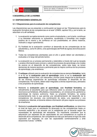 Denominación del Documento Normativo
Norma que regula la Evaluación de las Competencias de los
Estudiantes de la Educación Básica
Página 9 de 72
5 DESARROLLO DE LA NORMA
5.1 DISPOSICIONES GENERALES
5.1.1 Disposiciones para la evaluación de competencias
Las disposiciones que se presentan a continuación se basan en las “Orientaciones para la
evaluación formativa de las competencias en el aula” (CNEB, capítulo VII) y, por lo tanto, se
adscriben a lo allí señalado.
1. La evaluación se realiza teniendo como centro al estudiante y, por lo tanto, contribuye
a su bienestar reforzando su autoestima, ayudándolo a consolidar una imagen
positiva de sí mismo y de confianza en sus posibilidades; en última instancia,
motivarlo a seguir aprendiendo.
2. Es finalidad de la evaluación contribuir al desarrollo de las competencias de los
estudiantes y, como fin último, a los aprendizajes del Perfil de egreso de la Educación
Básica.
3. Todas las competencias planteadas para el año o grado deben ser abordadas y
evaluadas a lo largo del periodo lectivo.
4. La evaluación es un proceso permanente y sistemático a través del cual se recopila
y analiza información para conocer y valorar los procesos de aprendizaje y los niveles
de avance en el desarrollo de las competencias; sobre esta base, se toman
decisiones de manera oportuna y pertinente para la mejora continua de los procesos
de aprendizaje y de enseñanza.
5. El enfoque utilizado para la evaluación de competencias es siempre formativo, tanto
si el fin es la evaluación para el aprendizaje como si es la evaluación del
aprendizaje. Ambos fines, son relevantes y forman parte integral de la planificación
de las diversas experiencias de aprendizaje orientadas al desarrollo de las
competencias. Por lo tanto, deben estar integrados a dichas experiencias y alineados
a los propósitos de aprendizaje.
6. Mediante la evaluación para el aprendizaje, con finalidad formativa, se
retroalimenta al estudiante para que reflexione sobre su proceso de aprendizaje,
reconozca sus fortalezas, dificultades y necesidades y, en consecuencia, gestione su
aprendizaje de manera autónoma. Dado su propósito formativo, se evalúa
constantemente todo lo que permita una retroalimentación del desarrollo de la
competencia: los recursos, una combinación de estos, una capacidad y una
competencia. Además, el docente obtiene información útil para mejorar sus procesos
de enseñanza.
7. Mediante la evaluación del aprendizaje, con finalidad certificadora, se determina
el nivel de logro que un estudiante ha alcanzado en las competencias hasta un
momento específico y de acuerdo con lo establecido por el docente según las
necesidades de aprendizaje del estudiante. “Es importante considerar que la
adquisición por separado de las capacidades de una competencia no supone el
desarrollo de la competencia. Ser competente es más que demostrar el logro de cada
capacidad por separado: es usar las capacidades combinadamente y ante
situaciones nuevas.” (CNEB).
 
