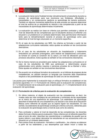 Denominación del Documento Normativo
Norma que regula la Evaluación de las Competencias de los
Estudiantes de la Educación Básica
Página 10 de 72
8. La evaluación tiene como finalidad brindar retroalimentación al estudiante durante su
proceso de aprendizaje para que reconozca sus fortalezas, dificultades y
necesidades y, en consecuencia, gestione su aprendizaje de manera autónoma.
También en algunos momentos específicos de este proceso se requiere determinar
el nivel de avance de un estudiante en relación a las competencias a partir de las
necesidades de aprendizaje determinadas inicialmente.
9. La evaluación se realiza con base en criterios que permiten contrastar y valorar el
nivel de desarrollo de las competencias que el estudiante alcanza al enfrentar una
situación o un problema en un contexto determinado. Esto permite tener información
tanto para la retroalimentación durante el proceso de aprendizaje como para
determinar el nivel de logro alcanzado en un momento específico.
10. En el caso de los estudiantes con NEE, los criterios se formulan a partir de las
adaptaciones curriculares realizadas; estos ajustes se señalan en las conclusiones
descriptivas.
11. En el caso de los estudiantes en situación de hospitalización y tratamiento
ambulatorio por períodos prolongados, para realizar las adaptaciones curriculares,
se tomará en cuenta la condición de su salud y el nivel de afectación para sus
procesos educativos. Estos ajustes se señalan en las conclusiones descriptivas.
12. De la misma manera se procederá para realizar las adaptaciones curriculares en el
caso de los estudiantes de EBA que pertenecen a determinados grupos
poblacionales como adultos mayores o personas privadas de su libertad u otros.
Estos ajustes se señalan en las conclusiones descriptivas.
13. De acuerdo con el enfoque formativo de evaluación, en el Informe de progreso de las
competencias, se utilizará siempre un lenguaje que transmita altas expectativas
respecto a las posibilidades de aprendizaje de cada uno de los estudiantes.
Las pautas para implementar la evaluación bajo un enfoque formativo se establecen en las
secciones siguientes: 5.1.1.1 Formulación de criterios para la evaluación de competencias;
5.1.1.2 Implementación de la evaluación para el aprendizaje y 5.1.1.3 Implementación de la
evaluación del aprendizaje.
5.1.1.1 Formulación de criterios para la evaluación de competencias
1. En última instancia, el objeto de evaluación son las competencias, es decir, los
niveles cada vez más complejos de uso pertinente y combinado de las capacidades
en el marco de una experiencia de aprendizaje. Los estándares de aprendizaje
describen el desarrollo de una competencia y se asocian a los ciclos de la Educación
Básica como referente de aquello que se espera logren los estudiantes. En ese
sentido, los estándares de aprendizaje constituyen criterios comunes, referentes para
la evaluación de aprendizajes tanto a nivel de aula como de sistema.
2. Para contrastar y valorar el nivel de desarrollo de las competencias, los docentes
deben formular criterios para la evaluación. Estos criterios son el referente específico
para el juicio de valor: describen las características o cualidades de aquello que se
quiere valorar y que deben demostrar los estudiantes en sus actuaciones ante una
situación en un contexto determinado.
3. Para ambos fines de evaluación –formativo o certificador–, los criterios se elaboran
a partir de los estándares y sus desempeños que deben incluir a todas las
 