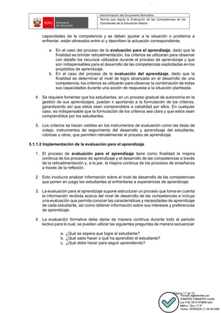 Denominación del Documento Normativo
Norma que regula la Evaluación de las Competencias de los
Estudiantes de la Educación Básica
Página 11 de 72
capacidades de la competencia y se deben ajustar a la situación o problema a
enfrentar, están alineados entre sí y describen la actuación correspondiente.
a. En el caso del proceso de la evaluación para el aprendizaje, dado que la
finalidad es brindar retroalimentación, los criterios se utilizarán para observar
con detalle los recursos utilizados durante el proceso de aprendizaje y que
son indispensables para el desarrollo de las competencias explicitadas en los
propósitos de aprendizaje.
b. En el caso del proceso de la evaluación del aprendizaje, dado que la
finalidad es determinar el nivel de logro alcanzado en el desarrollo de una
competencia, los criterios se utilizarán para observar la combinación de todas
sus capacidades durante una acción de respuesta a la situación planteada.
4. Se requiere fomentar que los estudiantes, en un proceso gradual de autonomía en la
gestión de sus aprendizajes, puedan ir aportando a la formulación de los criterios.
garantizando así que estos sean comprendidos a cabalidad por ellos. En cualquier
caso, es indispensable que la formulación de los criterios sea clara y que estos sean
comprendidos por los estudiantes.
5. Los criterios se hacen visibles en los instrumentos de evaluación como las listas de
cotejo, instrumentos de seguimiento del desarrollo y aprendizaje del estudiante,
rúbricas u otros, que permiten retroalimentar el proceso de aprendizaje.
5.1.1.2 Implementación de la evaluación para el aprendizaje
1. El proceso de evaluación para el aprendizaje tiene como finalidad la mejora
continua de los procesos de aprendizaje y el desarrollo de las competencias a través
de la retroalimentación y, a la par, la mejora continua de los procesos de enseñanza
a través de la reflexión.
2. Esto involucra analizar información sobre el nivel de desarrollo de las competencias
que ponen en juego los estudiantes al enfrentarse a experiencias de aprendizaje.
3. La evaluación para el aprendizaje supone estructurar un proceso que toma en cuenta
la información recibida acerca del nivel de desarrollo de las competencias e incluye
una evaluación que permita conocer las características y necesidades de aprendizaje
de cada estudiante, así como obtener información sobre sus intereses y preferencias
de aprendizaje.
4. La evaluación formativa debe darse de manera continua durante todo el periodo
lectivo para lo cual, se pueden utilizar las siguientes preguntas de manera secuencial:
a. ¿Qué se espera que logre el estudiante?
b. ¿Qué sabe hacer o qué ha aprendido el estudiante?
c. ¿Qué debe hacer para seguir aprendiendo?
 