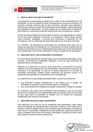 Denominación del Documento Normativo
Norma que regula la Evaluación de las Competencias de los
Estudiantes de la Educación Básica
Página 12 de 72
a. ¿Qué se espera que logre el estudiante?
Los propósitos de aprendizaje se determinan a partir de las características de los
estudiantes, el nivel de desarrollo de las competencias en el que se encuentran y la
situación a afrontar. Sobre la base de ello, el docente –teniendo como referente lo
descrito en los distintos niveles de los estándares de aprendizaje– deberá determinar
los propósitos de aprendizaje, es decir aquello que se espera logre el estudiante.
Esto implica la comprensión profunda del desarrollo de la competencia a evaluar.
A partir de estos propósitos el docente debe comunicar a sus estudiantes los criterios
con los que serán evaluados y promover su comprensión. Estos criterios pueden
incluir procesos, estrategias y recursos que contribuyen al desarrollo de una
competencia. Son los referentes del aprendizaje útiles en la evaluación formativa.
En conclusión, los propósitos de aprendizaje son necesarios para saber qué se
espera que aprendan los estudiantes y en concordancia con ellos se determinan los
criterios de evaluación que son indispensables para saber qué nivel de desarrollo de
las competencias o los recursos implicados en estas, se espera de los estudiantes.
b. ¿Qué sabe hacer o qué ha aprendido el estudiante?
Es a partir de las experiencias de aprendizaje, que los estudiantes desarrollan o usan
recursos (conocimientos, habilidades, actitudes), lo que nos dará evidencias del
desarrollo de sus competencias.
Mediante las evidencias, el docente podrá determinar el desarrollo de diversos
aspectos o recursos implicados en una competencia, mientras avanza el proceso de
enseñanza y de aprendizaje. Al cabo de un tiempo adecuado en el proceso de
enseñanza aprendizaje, existirán nuevas evidencias que permitan conocer si el
estudiante ha progresado en el desarrollo de sus competencias.
Las experiencias de aprendizaje planteadas deben cumplir dos condiciones:
• que demanden emplear competencias, lo que implica que no pueden ser
afrontadas en periodos breves de tiempo dada su complejidad;
• que, en la medida de lo necesario y lo posible, reproduzcan o reflejen la realidad.
En conclusión, para saber qué ha aprendido cada estudiante o qué nivel de logro
alcanzó en su competencia, es indispensable contar con evidencia que nos dé cuenta
de qué sabe hacer el estudiante en relación con los criterios de evaluación
establecidos para evaluar el aprendizaje.
c. ¿Qué debe hacer para seguir aprendiendo?
Para garantizar que cada uno de los estudiantes siga aprendiendo, estos deben
recibir del docente una retroalimentación adecuada y oportuna. Ello implica que el
docente –teniendo claridad sobre lo que se espera logre el estudiante y aquello que
sabe hacer o ha aprendido– establezca en forma escalonada y gradual los próximos
pasos y dialogue con él sobre sus avances, dificultades y aquello qué podría hacer
para mejorar sus producciones y actuaciones.
 