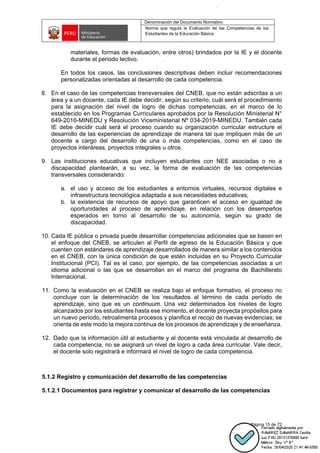 Denominación del Documento Normativo
Norma que regula la Evaluación de las Competencias de los
Estudiantes de la Educación Básica
Página 15 de 72
materiales, formas de evaluación, entre otros) brindados por la IE y el docente
durante el periodo lectivo.
En todos los casos, las conclusiones descriptivas deben incluir recomendaciones
personalizadas orientadas al desarrollo de cada competencia.
8. En el caso de las competencias transversales del CNEB, que no están adscritas a un
área y a un docente, cada IE debe decidir, según su criterio, cuál será el procedimiento
para la asignación del nivel de logro de dichas competencias, en el marco de lo
establecido en los Programas Curriculares aprobados por la Resolución Ministerial N°
649-2016-MINEDU y Resolución Viceministerial Nº 034-2019-MINEDU. También cada
IE debe decidir cuál será el proceso cuando su organización curricular estructure el
desarrollo de las experiencias de aprendizaje de manera tal que impliquen más de un
docente a cargo del desarrollo de una o más competencias, como en el caso de
proyectos interáreas, proyectos integrales u otros.
9. Las instituciones educativas que incluyen estudiantes con NEE asociadas o no a
discapacidad plantearán, a su vez, la forma de evaluación de las competencias
transversales considerando:
a. el uso y acceso de los estudiantes a entornos virtuales, recursos digitales e
infraestructura tecnológica adaptada a sus necesidades educativas;
b. la existencia de recursos de apoyo que garanticen el acceso en igualdad de
oportunidades al proceso de aprendizaje, en relación con los desempeños
esperados en torno al desarrollo de su autonomía, según su grado de
discapacidad.
10. Cada IE pública o privada puede desarrollar competencias adicionales que se basen en
el enfoque del CNEB, se articulen al Perfil de egreso de la Educación Básica y que
cuenten con estándares de aprendizaje desarrollados de manera similar a los contenidos
en el CNEB, con la única condición de que estén incluidas en su Proyecto Curricular
Institucional (PCI). Tal es el caso, por ejemplo, de las competencias asociadas a un
idioma adicional o las que se desarrollan en el marco del programa de Bachillerato
Internacional.
11. Como la evaluación en el CNEB se realiza bajo el enfoque formativo, el proceso no
concluye con la determinación de los resultados al término de cada período de
aprendizaje, sino que es un continuum. Una vez determinados los niveles de logro
alcanzados por los estudiantes hasta ese momento, el docente proyecta propósitos para
un nuevo período, retroalimenta procesos y planifica el recojo de nuevas evidencias; se
orienta de este modo la mejora continua de los procesos de aprendizaje y de enseñanza.
12. Dado que la información útil al estudiante y al docente está vinculada al desarrollo de
cada competencia, no se asignará un nivel de logro a cada área curricular. Vale decir,
el docente solo registrará e informará el nivel de logro de cada competencia.
5.1.2 Registro y comunicación del desarrollo de las competencias
5.1.2.1 Documentos para registrar y comunicar el desarrollo de las competencias
 