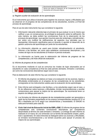 Denominación del Documento Normativo
Norma que regula la Evaluación de las Competencias de los
Estudiantes de la Educación Básica
Página 16 de 72
a) Registro auxiliar de evaluación de los aprendizajes
Es el instrumento que utiliza el docente para registrar los avances, logros y dificultades que
se observan en el progreso de las competencias de los estudiantes, durante y al final del
proceso de aprendizaje.
Para el uso de este instrumento hay que considerar lo siguiente:
1. Información relevante obtenida bajo el principio de que evaluar no es lo mismo que
calificar y que, en consecuencia, se privilegie la evaluación sobre la calificación. De
esta manera, se debe preferir las conclusiones fruto de la observación de los
procesos de aprendizaje –que aporten insumos para dar andamiaje y retroalimentar–
por sobre una multitud de calificaciones de aspectos muy parciales que no
representan información significativa para el docente ni aportan al desarrollo de la
gestión autónoma del aprendizaje por parte de los estudiantes.
2. La información obtenida se usará para brindar retroalimentación al estudiante,
informar a las familias, así como para establecer conclusiones descriptivas y los
niveles de logro de los estudiantes al finalizar el periodo evaluado.
3. La información es fuente para la elaboración del Informe de progreso de las
competencias y del Acta oficial de evaluación.
b) Informe de progreso de las competencias
Es el documento mediante el cual se comunica los niveles de logro alcanzados por el
estudiante en cada competencia al final de cada periodo (bimestre, trimestre o semestre),
así como las conclusiones descriptivas según sea el caso.
Para la elaboración de este informe hay que considerar lo siguiente:
1. El Informe de progreso se elabora en base a la evaluación de los avances, logros y
dificultades evidenciados en el progreso de las competencias de los estudiantes,
consignados en los instrumentos usados para la evaluación de los aprendizajes.
2. Este informe será entregado a las familias y a los estudiantes según sea el caso, a
fin de reflexionar sobre avances y dificultades, brindar recomendaciones y acordar
compromisos para apoyar la mejora de los aprendizajes. Se recomienda tener un
espacio de diálogo para este fin.
3. Los formatos de Informe de progreso de las competencias pueden ser generados a
partir de los formatos presentados en los anexos correspondientes (anexos Nº 01 al
06) o diseñados por la IE según sus características y necesidades. El SIAGIE no
adecuará formatos para cada IE.
4. Ciclo l del nivel de Educación Inicial de EBR y EBE. El Informe de progreso de las
competencias solo contendrá conclusiones descriptivas por competencia
desarrollada al término de cada bimestre o trimestre. La entrega de este informe se
realizará en el marco de una entrevista con la familia del estudiante (madre, padre,
tutor o apoderado). En esta entrevista se dialogará sobre sus avances y dificultades,
se brindará recomendaciones y se tomará acuerdos para apoyar el proceso de
mejora de sus aprendizajes.
 