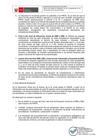 Denominación del Documento Normativo
Norma que regula la Evaluación de las Competencias de los
Estudiantes de la Educación Básica
Página 17 de 72
5. Lo dispuesto en el párrafo anterior es aplicable a los PRITE. En el caso de que el
niño o la niña asista al PRITE y además a un aula de ciclo I de EBR, corresponde al
PRITE remitir oportunamente el informe a la I.E o programa de EBR quien
consolidará los logros en el Informe de progreso de las competencias para su entrega
al padre, madre o tutor. En el caso en que el niño de ciclo I asista a un PRITE y no
asista a un aula de ciclo I de EBR, igualmente se consolidará sus logros en el Informe
de progreso, los cuales deben ser comunicados a la familia en los cortes
establecidos, consignando las respectivas conclusiones descriptivas por
competencia desarrollada.
6. Ciclo II del nivel de Educación Inicial de EBR y EBE. El Informe de progreso
contendrá el nivel de logro alcanzado de cada competencia desarrollada y las
conclusiones descriptivas al término de cada bimestre o trimestre. Estas
conclusiones se consignarán cuando el nivel de logro alcanzado sea C; y, en el caso
de otros niveles de logro como B, A o AD, cuando el docente lo considere
conveniente. La entrega de este informe de progreso se realizará en el marco de una
entrevista que se llevará a cabo al finalizar cada bimestre o trimestre, con la familia
del estudiante (madre, padre, tutor o apoderado). En esta se dialogará sobre sus
avances y dificultades, se brindará recomendaciones y se tomará acuerdos para
apoyar el proceso de mejora de sus aprendizajes.
7. A partir del ciclo III de EBR, EBE y ciclos Inicial, Intermedio y Avanzado de EBA.
El informe de progreso registrará el nivel de logro alcanzado en cada competencia
desarrollada y se consignará conclusiones descriptivas cuando el nivel de logro sea
C, y, en el caso de otros niveles de logro como B, A o AD cuando el docente lo
considere conveniente. Al finalizar el período lectivo todas las competencias deben
haber sido desarrolladas y por consiguiente tendrán asignado un nivel de logro.
8. En los casos de estudiantes en situación de hospitalización o tratamientos
ambulatorios de periodos prolongados, el Informe de progreso contará con los niveles
de logro de las competencias desarrolladas y conclusiones descriptivas sobre su
progreso.
c) Acta Oficial de Evaluación
Es el documento oficial que el director de la IE emite desde el SIAGIE, a partir de la
información que los responsables de cada IE ingresan sobre la trayectoria educativa de los
estudiantes. Las Actas consignan la información sobre los niveles de logro alcanzados por
los estudiantes, en cada competencia, en un grado o periodo lectivo.
Se debe tener en cuenta lo siguiente:
1. No se emiten en el caso del ciclo I del nivel de Educación Inicial de la EBR y EBE,
esto incluye a los PRITE.
2. También consigna información de los estudiantes sobre procesos de adelanto o
postergación de evaluaciones, evaluación de ubicación de grado, evaluaciones de
convalidación, revalidación, subsanación o traslado.
3. Los resultados del acompañamiento al estudiante o recuperación pedagógica que
vaya más allá del término del periodo lectivo se registrarán en el SIAGIE una vez
concluidos los mismos y con esto se generará un acta de evaluación.
 