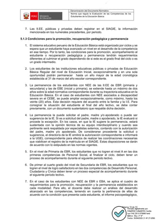 Denominación del Documento Normativo
Norma que regula la Evaluación de las Competencias de los
Estudiantes de la Educación Básica
Página 19 de 72
7. Las II.EE. públicas y privadas deben registrar en el SIAGIE, la información
mencionada en los numerales precedentes, por periodo.
5.1.3 Condiciones para la promoción, recuperación pedagógica y permanencia
1. El sistema educativo peruano de la Educación Básica está organizado por ciclos y se
espera que un estudiante haya avanzado un nivel en el desarrollo de la competencia
en ese tiempo. Por lo tanto, las condiciones para la promoción, acompañamiento al
estudiante o recuperación pedagógica y permanencia tendrán requerimientos
diferentes al culminar el grado dependiendo de si este es el grado final del ciclo o es
un grado intermedio.
2. Los estudiantes de las instituciones educativas públicas o privadas de Educación
Básica Regular del nivel de Educación Inicial, excepcionalmente y en una sola
oportunidad podrán permanecer hasta un año mayor de la edad cronológica
establecida al 31 de marzo del año escolar correspondiente.
3. La permanencia de los estudiantes con NEE de las II.EE de EBR (primaria y
secundaria) y las de EBE (inicial y primaria); se extiende hasta un máximo de dos
años sobre la edad normativa correspondiente durante su trayectoria educativa en la
Educación Básica. En el caso de estudiantes con NEE asociados a discapacidad
severa en el CEBE, se puede ampliar excepcionalmente, como máximo, hasta los
veinte (20) años. Esta decisión requiere del acuerdo entre la familia y la I.E. Para
consignar la situación del estudiante al final del año lectivo, se debe contar
previamente, con un documento sustentatorio que respalde dicha decisión.
4. La permanencia la puede solicitar el padre, madre y/o apoderado o puede ser
sugerencia de la IE. Si es a solicitud del padre, madre o apoderado, la IE evaluará si
procede la excepción. En los casos, en que la IE sugiere la permanencia, estará
sustentada con la opinión técnica de su equipo interdisciplinario y cuando sea
pertinente será respaldada por especialistas externos, contando con la autorización
del padre, madre y/o apoderado. De considerarse procedente la solicitud o
sugerencia, el director/a de la IE emitirá la autorización correspondiente e informará
a la UGEL correspondiente para efectos de realizar las coordinaciones necesarias
que viabilicen el registro de la matrícula en el SIAGIE. Estas disposiciones se darán
de acuerdo con lo estipulado en las normas vigentes.
5. En el nivel de Primaria de EBR, los estudiantes que no logren el nivel A en las dos
primeras competencias de Personal Social, al finalizar el ciclo, deben tener un
proceso de acompañamiento durante el siguiente periodo lectivo.
6. De primer al cuarto grado del nivel de Secundaria de EBR, los estudiantes que no
logren el nivel de logro satisfactorio en las dos competencias de Desarrollo Personal,
Ciudadanía y Cívica deben tener un proceso especial de acompañamiento durante
el siguiente periodo lectivo.
7. En el caso de los estudiantes con NEE de EBR o EBA, se aplica el cuadro de
requerimientos para la promoción, recuperación y la permanencia establecidos en
cada modalidad. Para ello, el docente debe realizar un análisis del desarrollo
alcanzado en las competencias, teniendo en cuenta la pertinencia de ellas de
acuerdo con la condición que presenta cada estudiante, el informe psicopedagógico,
 