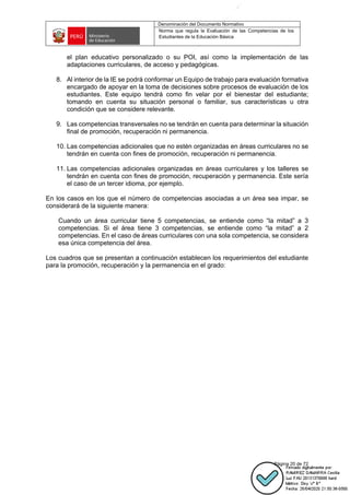 Denominación del Documento Normativo
Norma que regula la Evaluación de las Competencias de los
Estudiantes de la Educación Básica
Página 20 de 72
el plan educativo personalizado o su POI, así como la implementación de las
adaptaciones curriculares, de acceso y pedagógicas.
8. Al interior de la IE se podrá conformar un Equipo de trabajo para evaluación formativa
encargado de apoyar en la toma de decisiones sobre procesos de evaluación de los
estudiantes. Este equipo tendrá como fin velar por el bienestar del estudiante;
tomando en cuenta su situación personal o familiar, sus características u otra
condición que se considere relevante.
9. Las competencias transversales no se tendrán en cuenta para determinar la situación
final de promoción, recuperación ni permanencia.
10. Las competencias adicionales que no estén organizadas en áreas curriculares no se
tendrán en cuenta con fines de promoción, recuperación ni permanencia.
11. Las competencias adicionales organizadas en áreas curriculares y los talleres se
tendrán en cuenta con fines de promoción, recuperación y permanencia. Este sería
el caso de un tercer idioma, por ejemplo.
En los casos en los que el número de competencias asociadas a un área sea impar, se
considerará de la siguiente manera:
Cuando un área curricular tiene 5 competencias, se entiende como “la mitad” a 3
competencias. Si el área tiene 3 competencias, se entiende como “la mitad” a 2
competencias. En el caso de áreas curriculares con una sola competencia, se considera
esa única competencia del área.
Los cuadros que se presentan a continuación establecen los requerimientos del estudiante
para la promoción, recuperación y la permanencia en el grado:
 