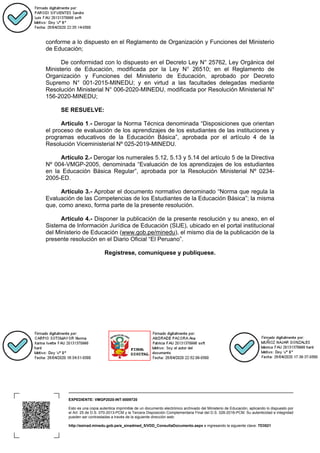EXPEDIENTE: VMGP2020-INT-0009720
Esto es una copia autentica imprimible de un documento electrónico archivado del Ministerio de Educación, aplicando lo dispuesto por
el Art. 25 de D.S. 070-2013-PCM y la Tercera Disposición Complementaria Final del D.S. 026-2016-PCM. Su autenticidad e integridad
pueden ser contrastadas a través de la siguiente dirección web:
http://esinad.minedu.gob.pe/e_sinadmed_5/VDD_ConsultaDocumento.aspx e ingresando la siguiente clave: 7D3521
conforme a lo dispuesto en el Reglamento de Organización y Funciones del Ministerio
de Educación;
De conformidad con lo dispuesto en el Decreto Ley N° 25762, Ley Orgánica del
Ministerio de Educación, modificada por la Ley N° 26510; en el Reglamento de
Organización y Funciones del Ministerio de Educación, aprobado por Decreto
Supremo N° 001-2015-MINEDU; y en virtud a las facultades delegadas mediante
Resolución Ministerial N° 006-2020-MINEDU, modificada por Resolución Ministerial N°
156-2020-MINEDU;
SE RESUELVE:
Artículo 1.- Derogar la Norma Técnica denominada “Disposiciones que orientan
el proceso de evaluación de los aprendizajes de los estudiantes de las instituciones y
programas educativos de la Educación Básica”, aprobada por el artículo 4 de la
Resolución Viceministerial Nº 025-2019-MINEDU.
Artículo 2.- Derogar los numerales 5.12, 5.13 y 5.14 del artículo 5 de la Directiva
Nº 004-VMGP-2005, denominada “Evaluación de los aprendizajes de los estudiantes
en la Educación Básica Regular”, aprobada por la Resolución Ministerial Nº 0234-
2005-ED.
Artículo 3.- Aprobar el documento normativo denominado “Norma que regula la
Evaluación de las Competencias de los Estudiantes de la Educación Básica”; la misma
que, como anexo, forma parte de la presente resolución.
Artículo 4.- Disponer la publicación de la presente resolución y su anexo, en el
Sistema de Información Jurídica de Educación (SIJE), ubicado en el portal institucional
del Ministerio de Educación (www.gob.pe/minedu), el mismo día de la publicación de la
presente resolución en el Diario Oficial “El Peruano”.
Regístrese, comuníquese y publíquese.
 