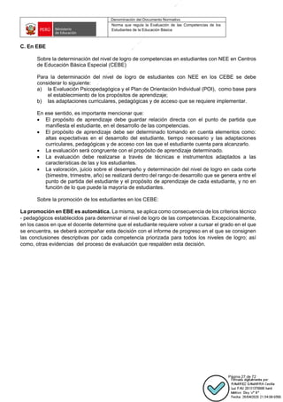 Denominación del Documento Normativo
Norma que regula la Evaluación de las Competencias de los
Estudiantes de la Educación Básica
Página 27 de 72
C. En EBE
Sobre la determinación del nivel de logro de competencias en estudiantes con NEE en Centros
de Educación Básica Especial (CEBE)
Para la determinación del nivel de logro de estudiantes con NEE en los CEBE se debe
considerar lo siguiente:
a) la Evaluación Psicopedagógica y el Plan de Orientación Individual (POI), como base para
el establecimiento de los propósitos de aprendizaje;
b) las adaptaciones curriculares, pedagógicas y de acceso que se requiere implementar.
En ese sentido, es importante mencionar que:
• El propósito de aprendizaje debe guardar relación directa con el punto de partida que
manifiesta el estudiante, en el desarrollo de las competencias.
• El propósito de aprendizaje debe ser determinado tomando en cuenta elementos como:
altas expectativas en el desarrollo del estudiante, tiempo necesario y las adaptaciones
curriculares, pedagógicas y de acceso con las que el estudiante cuenta para alcanzarlo.
• La evaluación será congruente con el propósito de aprendizaje determinado.
• La evaluación debe realizarse a través de técnicas e instrumentos adaptados a las
características de las y los estudiantes.
• La valoración, juicio sobre el desempeño y determinación del nivel de logro en cada corte
(bimestre, trimestre, año) se realizará dentro del rango de desarrollo que se genera entre el
punto de partida del estudiante y el propósito de aprendizaje de cada estudiante, y no en
función de lo que puede la mayoría de estudiantes.
Sobre la promoción de los estudiantes en los CEBE:
La promoción en EBE es automática. La misma, se aplica como consecuencia de los criterios técnico
- pedagógicos establecidos para determinar el nivel de logro de las competencias. Excepcionalmente,
en los casos en que el docente determine que el estudiante requiere volver a cursar el grado en el que
se encuentra, se deberá acompañar esta decisión con el informe de progreso en el que se consignen
las conclusiones descriptivas por cada competencia priorizada para todos los niveles de logro; así
como, otras evidencias del proceso de evaluación que respalden esta decisión.
 