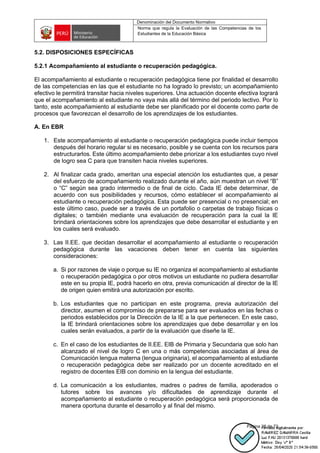 Denominación del Documento Normativo
Norma que regula la Evaluación de las Competencias de los
Estudiantes de la Educación Básica
Página 28 de 72
5.2. DISPOSICIONES ESPECÍFICAS
5.2.1 Acompañamiento al estudiante o recuperación pedagógica.
El acompañamiento al estudiante o recuperación pedagógica tiene por finalidad el desarrollo
de las competencias en las que el estudiante no ha logrado lo previsto; un acompañamiento
efectivo le permitirá transitar hacia niveles superiores. Una actuación docente efectiva logrará
que el acompañamiento al estudiante no vaya más allá del término del periodo lectivo. Por lo
tanto, este acompañamiento al estudiante debe ser planificado por el docente como parte de
procesos que favorezcan el desarrollo de los aprendizajes de los estudiantes.
A. En EBR
1. Este acompañamiento al estudiante o recuperación pedagógica puede incluir tiempos
después del horario regular si es necesario, posible y se cuenta con los recursos para
estructurarlos. Este último acompañamiento debe priorizar a los estudiantes cuyo nivel
de logro sea C para que transiten hacia niveles superiores.
2. Al finalizar cada grado, ameritan una especial atención los estudiantes que, a pesar
del esfuerzo de acompañamiento realizado durante el año, aún muestran un nivel “B”
o “C” según sea grado intermedio o de final de ciclo. Cada IE debe determinar, de
acuerdo con sus posibilidades y recursos, cómo establecer el acompañamiento al
estudiante o recuperación pedagógica. Esta puede ser presencial o no presencial; en
este último caso, puede ser a través de un portafolio o carpetas de trabajo físicas o
digitales; o también mediante una evaluación de recuperación para la cual la IE
brindará orientaciones sobre los aprendizajes que debe desarrollar el estudiante y en
los cuales será evaluado.
3. Las II.EE. que decidan desarrollar el acompañamiento al estudiante o recuperación
pedagógica durante las vacaciones deben tener en cuenta las siguientes
consideraciones:
a. Si por razones de viaje o porque su IE no organiza el acompañamiento al estudiante
o recuperación pedagógica o por otros motivos un estudiante no pudiera desarrollar
este en su propia IE, podrá hacerlo en otra, previa comunicación al director de la IE
de origen quien emitirá una autorización por escrito.
b. Los estudiantes que no participan en este programa, previa autorización del
director, asumen el compromiso de prepararse para ser evaluados en las fechas o
periodos establecidos por la Dirección de la IE a la que pertenecen. En este caso,
la IE brindará orientaciones sobre los aprendizajes que debe desarrollar y en los
cuales serán evaluados, a partir de la evaluación que diseñe la IE.
c. En el caso de los estudiantes de II.EE. EIB de Primaria y Secundaria que solo han
alcanzado el nivel de logro C en una o más competencias asociadas al área de
Comunicación lengua materna (lengua originaria), el acompañamiento al estudiante
o recuperación pedagógica debe ser realizado por un docente acreditado en el
registro de docentes EIB con dominio en la lengua del estudiante.
d. La comunicación a los estudiantes, madres o padres de familia, apoderados o
tutores sobre los avances y/o dificultades de aprendizaje durante el
acompañamiento al estudiante o recuperación pedagógica será proporcionada de
manera oportuna durante el desarrollo y al final del mismo.
 