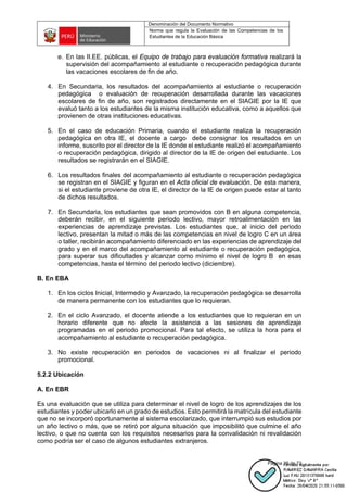 Denominación del Documento Normativo
Norma que regula la Evaluación de las Competencias de los
Estudiantes de la Educación Básica
Página 29 de 72
e. En las II.EE. públicas, el Equipo de trabajo para evaluación formativa realizará la
supervisión del acompañamiento al estudiante o recuperación pedagógica durante
las vacaciones escolares de fin de año.
4. En Secundaria, los resultados del acompañamiento al estudiante o recuperación
pedagógica o evaluación de recuperación desarrollada durante las vacaciones
escolares de fin de año, son registrados directamente en el SIAGIE por la IE que
evaluó tanto a los estudiantes de la misma institución educativa, como a aquellos que
provienen de otras instituciones educativas.
5. En el caso de educación Primaria, cuando el estudiante realiza la recuperación
pedagógica en otra IE, el docente a cargo debe consignar los resultados en un
informe, suscrito por el director de la IE donde el estudiante realizó el acompañamiento
o recuperación pedagógica, dirigido al director de la IE de origen del estudiante. Los
resultados se registrarán en el SIAGIE.
6. Los resultados finales del acompañamiento al estudiante o recuperación pedagógica
se registran en el SIAGIE y figuran en el Acta oficial de evaluación. De esta manera,
si el estudiante proviene de otra IE, el director de la IE de origen puede estar al tanto
de dichos resultados.
7. En Secundaria, los estudiantes que sean promovidos con B en alguna competencia,
deberán recibir, en el siguiente periodo lectivo, mayor retroalimentación en las
experiencias de aprendizaje previstas. Los estudiantes que, al inicio del periodo
lectivo, presentan la mitad o más de las competencias en nivel de logro C en un área
o taller, recibirán acompañamiento diferenciado en las experiencias de aprendizaje del
grado y en el marco del acompañamiento al estudiante o recuperación pedagógica,
para superar sus dificultades y alcanzar como mínimo el nivel de logro B en esas
competencias, hasta el término del periodo lectivo (diciembre).
B. En EBA
1. En los ciclos Inicial, Intermedio y Avanzado, la recuperación pedagógica se desarrolla
de manera permanente con los estudiantes que lo requieran.
2. En el ciclo Avanzado, el docente atiende a los estudiantes que lo requieran en un
horario diferente que no afecte la asistencia a las sesiones de aprendizaje
programadas en el periodo promocional. Para tal efecto, se utiliza la hora para el
acompañamiento al estudiante o recuperación pedagógica.
3. No existe recuperación en periodos de vacaciones ni al finalizar el periodo
promocional.
5.2.2 Ubicación
A. En EBR
Es una evaluación que se utiliza para determinar el nivel de logro de los aprendizajes de los
estudiantes y poder ubicarlo en un grado de estudios. Esto permitirá la matrícula del estudiante
que no se incorporó oportunamente al sistema escolarizado, que interrumpió sus estudios por
un año lectivo o más, que se retiró por alguna situación que imposibilitó que culmine el año
lectivo, o que no cuenta con los requisitos necesarios para la convalidación ni revalidación
como podría ser el caso de algunos estudiantes extranjeros.
 