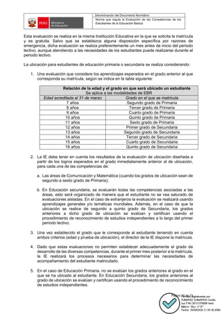 Denominación del Documento Normativo
Norma que regula la Evaluación de las Competencias de los
Estudiantes de la Educación Básica
Página 30 de 72
Esta evaluación se realiza en la misma Institución Educativa en la que se solicita la matrícula
y es gratuita. Salvo que se establezca alguna disposición específica por razones de
emergencia, dicha evaluación se realiza preferentemente un mes antes de inicio del periodo
lectivo, aunque atendiendo a las necesidades de los estudiantes puede realizarse durante el
periodo lectivo.
La ubicación para estudiantes de educación primaria o secundaria se realiza considerando:
1. Una evaluación que considere los aprendizajes esperados en el grado anterior al que
corresponda su matrícula, según se indica en la tabla siguiente:
Relación de la edad y el grado en que será ubicado un estudiante
Se aplica a las modalidades de EBR
Edad acreditada al 31 de marzo Grado en el que se matricula
7 años Segundo grado de Primaria
8 años Tercer grado de Primaria
9 años Cuarto grado de Primaria
10 años Quinto grado de Primaria
11 años Sexto grado de Primaria
12 años Primer grado de Secundaria
13 años Segundo grado de Secundaria
14 años Tercer grado de Secundaria
15 años Cuarto grado de Secundaria
16 años Quinto grado de Secundaria
2. La IE debe tener en cuenta los resultados de la evaluación de ubicación diseñada a
partir de los logros esperados en el grado inmediatamente anterior al de ubicación,
para cada una de las competencias de:
a. Las áreas de Comunicación y Matemática (cuando los grados de ubicación sean de
segundo a sexto grado de Primaria);
b. En Educación secundaria, se evaluarán todas las competencias asociadas a las
áreas, esto será organizado de manera que el estudiante no se vea saturado de
evaluaciones aisladas. En el caso de extranjeros la evaluación se realizará usando
aprendizajes generales y/o temáticas mundiales. Además, en el caso de que la
ubicación se realice de segundo a quinto grado de Secundaria, los grados
anteriores a dicho grado de ubicación se evalúan y certifican usando el
procedimiento de reconocimiento de estudios independientes a lo largo del primer
periodo lectivo.
3. Una vez establecido el grado que le corresponde al estudiante teniendo en cuenta
ambos criterios (edad y prueba de ubicación), el director de la IE dispone la matrícula.
4. Dado que estas evaluaciones no permiten establecer adecuadamente el grado de
desarrollo de las diversas competencias, durante el primer mes posterior a la matrícula,
la IE realizará los procesos necesarios para determinar las necesidades de
acompañamiento del estudiante matriculado.
5. En el caso de Educación Primaria, no se evalúan los grados anteriores al grado en el
que se ha ubicado al estudiante. En Educación Secundaria, los grados anteriores al
grado de ubicación se evalúan y certifican usando el procedimiento de reconocimiento
de estudios independientes.
 