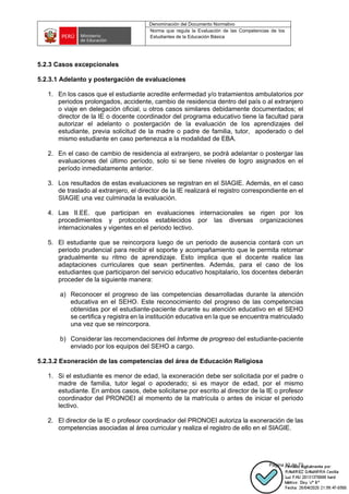 Denominación del Documento Normativo
Norma que regula la Evaluación de las Competencias de los
Estudiantes de la Educación Básica
Página 32 de 72
5.2.3 Casos excepcionales
5.2.3.1 Adelanto y postergación de evaluaciones
1. En los casos que el estudiante acredite enfermedad y/o tratamientos ambulatorios por
periodos prolongados, accidente, cambio de residencia dentro del país o al extranjero
o viaje en delegación oficial, u otros casos similares debidamente documentados; el
director de la IE o docente coordinador del programa educativo tiene la facultad para
autorizar el adelanto o postergación de la evaluación de los aprendizajes del
estudiante, previa solicitud de la madre o padre de familia, tutor, apoderado o del
mismo estudiante en caso pertenezca a la modalidad de EBA.
2. En el caso de cambio de residencia al extranjero, se podrá adelantar o postergar las
evaluaciones del último período, solo si se tiene niveles de logro asignados en el
período inmediatamente anterior.
3. Los resultados de estas evaluaciones se registran en el SIAGIE. Además, en el caso
de traslado al extranjero, el director de la IE realizará el registro correspondiente en el
SIAGIE una vez culminada la evaluación.
4. Las II.EE. que participan en evaluaciones internacionales se rigen por los
procedimientos y protocolos establecidos por las diversas organizaciones
internacionales y vigentes en el periodo lectivo.
5. El estudiante que se reincorpora luego de un periodo de ausencia contará con un
periodo prudencial para recibir el soporte y acompañamiento que le permita retomar
gradualmente su ritmo de aprendizaje. Esto implica que el docente realice las
adaptaciones curriculares que sean pertinentes. Además, para el caso de los
estudiantes que participaron del servicio educativo hospitalario, los docentes deberán
proceder de la siguiente manera:
a) Reconocer el progreso de las competencias desarrolladas durante la atención
educativa en el SEHO. Este reconocimiento del progreso de las competencias
obtenidas por el estudiante-paciente durante su atención educativo en el SEHO
se certifica y registra en la institución educativa en la que se encuentra matriculado
una vez que se reincorpora.
b) Considerar las recomendaciones del Informe de progreso del estudiante-paciente
enviado por los equipos del SEHO a cargo.
5.2.3.2 Exoneración de las competencias del área de Educación Religiosa
1. Si el estudiante es menor de edad, la exoneración debe ser solicitada por el padre o
madre de familia, tutor legal o apoderado; si es mayor de edad, por el mismo
estudiante. En ambos casos, debe solicitarse por escrito al director de la IE o profesor
coordinador del PRONOEI al momento de la matrícula o antes de iniciar el periodo
lectivo.
2. El director de la IE o profesor coordinador del PRONOEI autoriza la exoneración de las
competencias asociadas al área curricular y realiza el registro de ello en el SIAGIE.
 