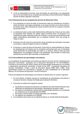 Denominación del Documento Normativo
Norma que regula la Evaluación de las Competencias de los
Estudiantes de la Educación Básica
Página 33 de 72
3. La IE es responsable de proveer otras actividades de aprendizaje a los estudiantes
que se han exonerado de las competencias asociadas al área de Educación Religiosa
durante el tiempo asignado a esta área.
5.2.3.3 Exoneración de las competencias del área de Educación Física
1. Si el estudiante es menor de edad, la exoneración debe ser solicitada por el padre o
madre de familia, tutor legal o apoderado; si es mayor de edad, por el mismo alumno.
En ambos casos, debe solicitarse por escrito al director de la IE en cualquier momento
del período lectivo.
2. La solicitud procede cuando están debidamente justificados los motivos por los cuales
el estudiante está impedido de realizar alguna actividad física. Es temporal si el
impedimento puede superarse al cabo de un tiempo; y es parcial si el estudiante puede
seguir desarrollando aprendizajes que no impliquen esfuerzo físico que ponga en
riesgo su salud.
3. El director de la IE autoriza la exoneración de las competencias asociadas a las áreas
curriculares y realiza el registro de ello en el SIAGIE.
4. El docente a cargo del área de Educación Física tiene la responsabilidad de realizar
las adaptaciones curriculares que se consideren pertinentes para que el estudiante
pueda desarrollar los aprendizajes que estén a su alcance. Sobre la base de estas
adaptaciones, se procederá a evaluar a los estudiantes. Esto también es válido para
estudiantes que tienen NEE asociadas a discapacidad.
5.2.3.4 Convalidación de aprendizajes comunitarios
La convalidación de aprendizajes comunitarios se realiza en el marco de los “Lineamientos de
Educación Comunitaria”, aprobados por la Resolución Ministerial N° 571-2018-MINEDU.
Consiste en el reconocimiento oficial y público de los aprendizajes certificados por una entidad
u organización previamente reconocida, a través de las II.EE. o programas educativos de
diversas modalidades, niveles y ciclos de Educación Básica (EBR, EBA y EBE). Estos
aprendizajes pueden ser comunitarios o logrados en otras modalidades de la Educación
Básica o en los Centros de Educación Técnico-Productiva.
Para la convalidación de aprendizajes comunitarios se deberá tener en cuenta lo siguiente:
1. En la IE pública, el director autoriza la convalidación de aprendizajes comunitarios y
encarga el proceso al Equipo de trabajo para evaluación formativa.
2. El proceso se realiza de la siguiente manera:
a. Se planifica el proceso de evaluación y se elaboran los instrumentos teniendo como
referentes los estándares de aprendizaje o desempeños de grado o edad.
b. Se realiza la convalidación comparando los aprendizajes descritos en el certificado
y/o constancia con los aprendizajes del CNEB.
c. Se evalúa e informa sobre el proceso ejecutado y los resultados.
d. Se registran los resultados en el SIAGIE.
3. Los resultados del proceso de convalidación figuran en el Acta oficial de Evaluación.
 