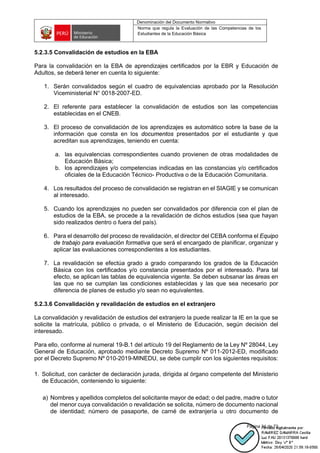 Denominación del Documento Normativo
Norma que regula la Evaluación de las Competencias de los
Estudiantes de la Educación Básica
Página 34 de 72
5.2.3.5 Convalidación de estudios en la EBA
Para la convalidación en la EBA de aprendizajes certificados por la EBR y Educación de
Adultos, se deberá tener en cuenta lo siguiente:
1. Serán convalidados según el cuadro de equivalencias aprobado por la Resolución
Viceministerial N° 0018-2007-ED.
2. El referente para establecer la convalidación de estudios son las competencias
establecidas en el CNEB.
3. El proceso de convalidación de los aprendizajes es automático sobre la base de la
información que consta en los documentos presentados por el estudiante y que
acreditan sus aprendizajes, teniendo en cuenta:
a. las equivalencias correspondientes cuando provienen de otras modalidades de
Educación Básica;
b. los aprendizajes y/o competencias indicadas en las constancias y/o certificados
oficiales de la Educación Técnico- Productiva o de la Educación Comunitaria.
4. Los resultados del proceso de convalidación se registran en el SIAGIE y se comunican
al interesado.
5. Cuando los aprendizajes no pueden ser convalidados por diferencia con el plan de
estudios de la EBA, se procede a la revalidación de dichos estudios (sea que hayan
sido realizados dentro o fuera del país).
6. Para el desarrollo del proceso de revalidación, el director del CEBA conforma el Equipo
de trabajo para evaluación formativa que será el encargado de planificar, organizar y
aplicar las evaluaciones correspondientes a los estudiantes.
7. La revalidación se efectúa grado a grado comparando los grados de la Educación
Básica con los certificados y/o constancia presentados por el interesado. Para tal
efecto, se aplican las tablas de equivalencia vigente. Se deben subsanar las áreas en
las que no se cumplan las condiciones establecidas y las que sea necesario por
diferencia de planes de estudio y/o sean no equivalentes.
5.2.3.6 Convalidación y revalidación de estudios en el extranjero
La convalidación y revalidación de estudios del extranjero la puede realizar la IE en la que se
solicite la matrícula, público o privada, o el Ministerio de Educación, según decisión del
interesado.
Para ello, conforme al numeral 19-B.1 del artículo 19 del Reglamento de la Ley Nº 28044, Ley
General de Educación, aprobado mediante Decreto Supremo Nº 011-2012-ED, modificado
por el Decreto Supremo Nº 010-2019-MINEDU, se debe cumplir con los siguientes requisitos:
1. Solicitud, con carácter de declaración jurada, dirigida al órgano competente del Ministerio
de Educación, conteniendo lo siguiente:
a) Nombres y apellidos completos del solicitante mayor de edad; o del padre, madre o tutor
del menor cuya convalidación o revalidación se solicita, número de documento nacional
de identidad; número de pasaporte, de carné de extranjería u otro documento de
 