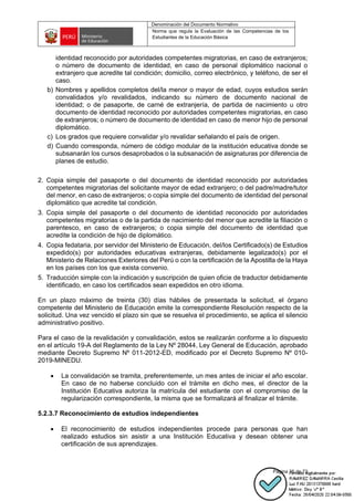 Denominación del Documento Normativo
Norma que regula la Evaluación de las Competencias de los
Estudiantes de la Educación Básica
Página 35 de 72
identidad reconocido por autoridades competentes migratorias, en caso de extranjeros;
o número de documento de identidad, en caso de personal diplomático nacional o
extranjero que acredite tal condición; domicilio, correo electrónico, y teléfono, de ser el
caso.
b) Nombres y apellidos completos del/la menor o mayor de edad, cuyos estudios serán
convalidados y/o revalidados, indicando su número de documento nacional de
identidad; o de pasaporte, de carné de extranjería, de partida de nacimiento u otro
documento de identidad reconocido por autoridades competentes migratorias, en caso
de extranjeros; o número de documento de identidad en caso de menor hijo de personal
diplomático.
c) Los grados que requiere convalidar y/o revalidar señalando el país de origen.
d) Cuando corresponda, número de código modular de la institución educativa donde se
subsanarán los cursos desaprobados o la subsanación de asignaturas por diferencia de
planes de estudio.
2. Copia simple del pasaporte o del documento de identidad reconocido por autoridades
competentes migratorias del solicitante mayor de edad extranjero; o del padre/madre/tutor
del menor, en caso de extranjeros; o copia simple del documento de identidad del personal
diplomático que acredite tal condición.
3. Copia simple del pasaporte o del documento de identidad reconocido por autoridades
competentes migratorias o de la partida de nacimiento del menor que acredite la filiación o
parentesco, en caso de extranjeros; o copia simple del documento de identidad que
acredite la condición de hijo de diplomático.
4. Copia fedataria, por servidor del Ministerio de Educación, del/los Certificado(s) de Estudios
expedido(s) por autoridades educativas extranjeras, debidamente legalizado(s) por el
Ministerio de Relaciones Exteriores del Perú o con la certificación de la Apostilla de la Haya
en los países con los que exista convenio.
5. Traducción simple con la indicación y suscripción de quien oficie de traductor debidamente
identificado, en caso los certificados sean expedidos en otro idioma.
En un plazo máximo de treinta (30) días hábiles de presentada la solicitud, el órgano
competente del Ministerio de Educación emite la correspondiente Resolución respecto de la
solicitud. Una vez vencido el plazo sin que se resuelva el procedimiento, se aplica el silencio
administrativo positivo.
Para el caso de la revalidación y convalidación, estos se realizarán conforme a lo dispuesto
en el artículo 19-A del Reglamento de la Ley Nº 28044, Ley General de Educación, aprobado
mediante Decreto Supremo Nº 011-2012-ED, modificado por el Decreto Supremo Nº 010-
2019-MINEDU.
• La convalidación se tramita, preferentemente, un mes antes de iniciar el año escolar.
En caso de no haberse concluido con el trámite en dicho mes, el director de la
Institución Educativa autoriza la matrícula del estudiante con el compromiso de la
regularización correspondiente, la misma que se formalizará al finalizar el trámite.
5.2.3.7 Reconocimiento de estudios independientes
• El reconocimiento de estudios independientes procede para personas que han
realizado estudios sin asistir a una Institución Educativa y desean obtener una
certificación de sus aprendizajes.
 