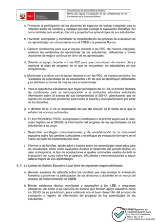 Denominación del Documento Normativo
Norma que regula la Evaluación de las Competencias de los
Estudiantes de la Educación Básica
Página 38 de 72
a. Promover la participación de los docentes en espacios de trabajo colegiado para la
reflexión sobre los cambios y ventajas que trae consigo la evaluación formativa. Así
como también para analizar, discutir y proyectar los aprendizajes de sus estudiantes.
b. Planificar, acompañar y monitorear la implementación del proceso de evaluación de
los aprendizajes, en concordancia con el CNEB y la presente Norma.
c. Generar condiciones para que el equipo docente o las PEC, de manera colegiada,
analicen las evidencias de aprendizaje de los estudiantes, reflexionen y tomen
decisiones de mejora continua en favor de los aprendizajes.
d. Orientar al equipo docente o a las PEC para que comuniquen de manera clara y
oportuna el nivel de progreso en el que se encuentran los estudiantes en sus
competencias.
e. Monitorear y analizar con el equipo docente o con las PEC, de manera periódica, los
resultados de aprendizaje de los estudiantes a fin de que se identifiquen dificultades
y se planteen acciones de mejora para el aprendizaje.
f. Para el caso de los estudiantes que hayan participado del SEHO, el director facilitará
las condiciones para su reincorporación a la institución educativa solicitando
información sobre el avance de sus competencias al SEHO, garantizando que se
cuente con un periodo prudencial para recibir el soporte y acompañamiento por parte
de los docentes.
g. El director de la IE es el responsable del uso del SIAGIE en la forma en la que lo
señalan las normas pertinentes.
h. En los PRONOEI o PRITE, es el profesor coordinador o el director según sea el caso,
quien registra en el SIAGIE la información del progreso de los aprendizajes de los
estudiantes a su cargo.
i. Desarrollar estrategias comunicacionales y de sensibilización de la comunidad
educativa sobre los cambios curriculares y el enfoque de evaluación formativa en el
marco del plan de implementación local.
j. Informar a las familias, apoderados o tutores sobre los aprendizajes esperados para
los estudiantes; cómo serán evaluados durante el desarrollo del periodo lectivo; en
caso corresponda, el tipo de adaptaciones o ajustes razonables usados durante la
evaluación; así como sobre los progresos, dificultades y recomendaciones a seguir
para la mejora de sus aprendizajes.
6. 5 La Unidad de Gestión Educativa Local tiene las siguientes responsabilidades:
a. Generar espacios de reflexión sobre los cambios que trae consigo la evaluación
formativa y promover la participación de los directivos y docentes en el marco del
proceso de implementación de CNEB.
b. Brindar asistencia técnica, monitorear y acompañar a las II.EE. y programas
educativos, así como a los servicios de soporte que brindan apoyo educativo como
los SEHO de su jurisdicción, para colaborar con el buen desarrollo del proceso de
evaluación y registro de información del progreso de los aprendizajes de los
estudiantes.
 
