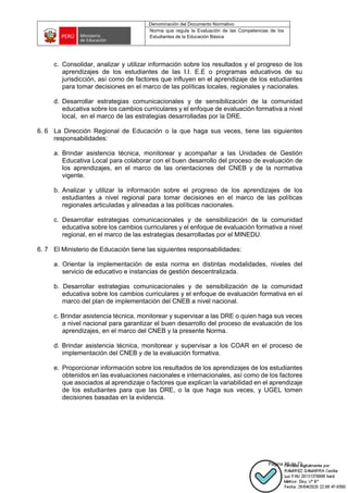 Denominación del Documento Normativo
Norma que regula la Evaluación de las Competencias de los
Estudiantes de la Educación Básica
Página 39 de 72
c. Consolidar, analizar y utilizar información sobre los resultados y el progreso de los
aprendizajes de los estudiantes de las I.I. E.E o programas educativos de su
jurisdicción, así como de factores que influyen en el aprendizaje de los estudiantes
para tomar decisiones en el marco de las políticas locales, regionales y nacionales.
d. Desarrollar estrategias comunicacionales y de sensibilización de la comunidad
educativa sobre los cambios curriculares y el enfoque de evaluación formativa a nivel
local, en el marco de las estrategias desarrolladas por la DRE.
6. 6 La Dirección Regional de Educación o la que haga sus veces, tiene las siguientes
responsabilidades:
a. Brindar asistencia técnica, monitorear y acompañar a las Unidades de Gestión
Educativa Local para colaborar con el buen desarrollo del proceso de evaluación de
los aprendizajes, en el marco de las orientaciones del CNEB y de la normativa
vigente.
b. Analizar y utilizar la información sobre el progreso de los aprendizajes de los
estudiantes a nivel regional para tomar decisiones en el marco de las políticas
regionales articuladas y alineadas a las políticas nacionales.
c. Desarrollar estrategias comunicacionales y de sensibilización de la comunidad
educativa sobre los cambios curriculares y el enfoque de evaluación formativa a nivel
regional, en el marco de las estrategias desarrolladas por el MINEDU.
6. 7 El Ministerio de Educación tiene las siguientes responsabilidades:
a. Orientar la implementación de esta norma en distintas modalidades, niveles del
servicio de educativo e instancias de gestión descentralizada.
b. Desarrollar estrategias comunicacionales y de sensibilización de la comunidad
educativa sobre los cambios curriculares y el enfoque de evaluación formativa en el
marco del plan de implementación del CNEB a nivel nacional.
c. Brindar asistencia técnica, monitorear y supervisar a las DRE o quien haga sus veces
a nivel nacional para garantizar el buen desarrollo del proceso de evaluación de los
aprendizajes, en el marco del CNEB y la presente Norma.
d. Brindar asistencia técnica, monitorear y supervisar a los COAR en el proceso de
implementación del CNEB y de la evaluación formativa.
e. Proporcionar información sobre los resultados de los aprendizajes de los estudiantes
obtenidos en las evaluaciones nacionales e internacionales, así como de los factores
que asociados al aprendizaje o factores que explican la variabilidad en el aprendizaje
de los estudiantes para que las DRE, o la que haga sus veces, y UGEL tomen
decisiones basadas en la evidencia.
 