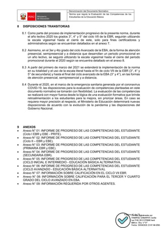 Denominación del Documento Normativo
Norma que regula la Evaluación de las Competencias de los
Estudiantes de la Educación Básica
Página 41 de 72
8 DISPOSICIONES TRANSITORIAS
8.1 Como parte del proceso de implementación progresivo de la presente norma, durante
el año lectivo 2020 los grados 3°, 4° y 5° del ciclo VII de la EBR, seguirán utilizando
la escala vigesimal hasta el cierre de este, solo para fines certificadores y
administrativos según se encuentran detallados en el anexo 7.
8.2 Asimismo, en el 3er y 4to grado del ciclo Avanzado de la EBA, de la forma de atención
presencial, semipresencial y a distancia que desarrollan un periodo promocional en
un año lectivo, se seguirá utilizando la escala vigesimal hasta el cierre del periodo
promocional durante el 2020 según se encuentra detallado en el anexo 8.
8.3 A partir del primero de marzo del 2021 se extenderá la implementación de la norma
en su totalidad y el uso de la escala literal hasta el fin de ciclo VII de la EBR (3°, 4° y
5° de secundaria) y hasta el final del ciclo avanzado de la EBA (3° y 4°), en las formas
de atención presencial, semipresencial y a distancia.
8.4 Durante el 2020, en el marco de la emergencia sanitaria generada por el coronavirus
COVID-19, las disposiciones para la evaluación de competencias planteadas en este
documento normativo se tomarán con flexibilidad. La evaluación de las competencias
se realizará con mayor fuerza desde la lógica de una evaluación formativa que brinde
retroalimentación a los estudiantes para la mejora, sin priorizar áreas. En caso se
requiera mayor precisión al respecto, el Ministerio de Educación determinará nuevas
disposiciones de acuerdo con la evolución de la pandemia y las disposiciones del
Gobierno Nacional.
9 ANEXOS
• Anexo N° 01: INFORME DE PROGRESO DE LAS COMPETENCIAS DEL ESTUDIANTE
(Ciclo I EBR y EBE - PRITE).
• Anexo N° 02: INFORME DE PROGRESO DE LAS COMPETENCIAS DEL ESTUDIANTE
(Ciclo II – EBR y EBE).
• Anexo N° 03: INFORME DE PROGRESO DE LAS COMPETENCIAS DEL ESTUDIANTE
(PRIMARIA EBR y EBE).
• Anexo N° 04: INFORME DE PROGRESO DE LAS COMPETENCIAS DEL ESTUDIANTE
(SECUNDARIA EBR).
• Anexo N° 05: INFORME DE PROGRESO DE LAS COMPETENCIAS DEL ESTUDIANTE
(CICLO INICIAL E INTERMEDIO - EDUCACIÓN BÁSICA ALTERNATIVA.
• Anexo N° 06: INFORME DE PROGRESO DE LAS COMPETENCIAS DEL ESTUDIANTE
(CICLO AVANZADO - EDUCACIÓN BÁSICA ALTERNATIVA).
• Anexo N° 07: INFORMACIÓN SOBRE CALIFICACIÓN EN EL CICLO VII EBR.
• Anexo N° 08: INFORMACIÓN SOBRE CALIFICACIÓN PARA EL TERCER Y CUARTO
GRADO DEL CICLO AVANZADO EN EBA.
• Anexo N° 09: INFORMACIÓN REQUERIDA POR OTROS AGENTES.
 