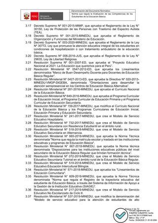 Denominación del Documento Normativo
Norma que regula la Evaluación de las Competencias de los
Estudiantes de la Educación Básica
Página 4 de 72
3.17 Decreto Supremo Nº 001-2015-MIMP, que aprueba el Reglamento de la Ley N°
30150, Ley de Protección de las Personas con Trastorno del Espectro Autista
(TEA).
3.18 Decreto Supremo Nº 001-2015-MINEDU, que aprueba el Reglamento de
Organización y Funciones del Ministerio de Educación.
3.19 Decreto Supremo N° 003-2020-MINEDU, que aprueba el Reglamento de la Ley
Nº 30772, Ley que promueve la atención educativa integral de los estudiantes en
condiciones de hospitalización o con tratamiento ambulatorio de la educación
básica.
3.20 Decreto Supremo Nº 006-2016-JUS, que aprueba el Reglamento de la Ley N°
29635, Ley de Libertad Religiosa.
3.21 Resolución Suprema Nº 001-2007-ED, que aprueba el “Proyecto Educativo
Nacional al 2021: La Educación que queremos para el Perú”.
3.22 Resolución Ministerial Nº 0547-2012-ED, que aprueba los Lineamientos
denominados “Marco de Buen Desempeño Docente para Docentes de Educación
Básica Regular”.
3.23 Resolución Ministerial Nº 0427-2013-ED, que aprueba la Directiva Nº 020-2013-
MINEDU-VMGP-DIGEBA, denominada "Orientaciones para desarrollar la
atención semipresencial en los Centros de Educación Básica Alternativa”.
3.24 Resolución Ministerial Nº 281-2016-MINEDU, que aprueba el Currículo Nacional
de la Educación Básica.
3.25 Resolución Ministerial Nº 649-2016-MINEDU, que aprueba el Programa Curricular
de Educación Inicial, el Programa Curricular de Educación Primaria y el Programa
Curricular de Educación Secundaria.
3.26 Resolución Ministerial Nº 159-2017-MINEDU, que modifica el Currículo Nacional
de la Educación Básica y los Programas Curriculares de Educación Inicial,
Educación Primaria y Educación Secundaria.
3.27 Resolución Ministerial N° 241-2017-MINEDU, que crea el Modelo de Servicio
Educativo Hospitalario.
3.28 Resolución Ministerial Nº 732-2017-MINEDU, que crea el Modelo de Servicio
Educativo Secundaria con Residencia Estudiantil en el ámbito rural.
3.29 Resolución Ministerial Nº 518-2018-MINEDU, que crea el Modelo de Servicio
Educativo Secundaria en Alternancia.
3.30 Resolución Ministerial Nº 665-2018-MINEDU, que aprueba la Norma Técnica
denominada "Norma que regula la matrícula escolar y traslado en las instituciones
educativas y programas de Educación Básica".
3.31 Resolución Ministerial N° 667-2018-MINEDU, que aprueba la Norma técnica
denominada “Disposiciones para las instituciones educativas públicas del nivel
secundario de la Educación Básica Regular que brindan formación técnica”.
3.32 Resolución Ministerial Nº 072-2019-MINEDU, que crea el Modelo de Servicio
Educativo Secundaria Tutorial en el ámbito rural de la Educación Básica Regular.
3.33 Resolución Ministerial Nº 519-2018-MINEDU, que crea el Modelo de Servicio
Educativo Educación Intercultural Bilingüe.
3.34 Resolución Ministerial N° 571-2018-MINEDU, que aprueba los "Lineamientos de
Educación Comunitaria".
3.35 Resolución Ministerial N° 609-2018-MINEDU, que aprueba la Norma Técnica
denominada "Norma que regula el Registro de la trayectoria educativa del
estudiante de Educación Básica, a través del Sistema de Información de Apoyo a
la Gestión de la Institución Educativa (SIAGIE)”.
3.36 Resolución Ministerial Nº 217-2019-MINEDU, que crea el Modelo de Servicio
Educativo No Escolarizado de Ciclo II.
3.37 Resolución Ministerial Nº 537-2019-MINEDU, que modifica la denominación del
"Modelo de servicio educativo para la atención de estudiantes de alto
 