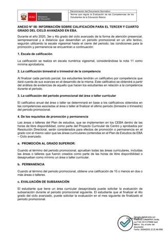 Denominación del Documento Normativo
Norma que regula la Evaluación de las Competencias de los
Estudiantes de la Educación Básica
Página 68 de 72
ANEXO N° 08: INFORMACIÓN SOBRE CALIFICACIÓN PARA EL TERCER Y CUARTO
GRADO DEL CICLO AVANZADO EN EBA.
Durante el año 2020, 3er y 4to grado del ciclo avanzado de la forma de atención presencial,
semipresencial y a distancia que desarrollan un periodo promocional en un año lectivo,
seguirán utilizando la escala vigesimal hasta el cierre del periodo; las condiciones para la
promoción y permanencia se encuentran a continuación:
1. Escala de calificación
La calificación se realiza en escala numérica vigesimal, considerándose la nota 11 como
mínima aprobatoria.
2. La calificación bimestral o trimestral de la competencia
Al finalizar cada período parcial, los estudiantes tendrán un calificativo por competencia que
dará cuenta de sus avances en el desarrollo de la misma. Este calificativo se obtendrá a partir
del análisis de evidencias de aquello que hacen los estudiantes en relación a la competencia
durante el periodo.
3. La calificación del periodo promocional del área o taller curricular
El calificativo anual del área o taller se determinará en base a los calificativos obtenidos en
las competencias asociadas al área o taller al finalizar el último periodo (bimestre o trimestre)
del periodo promocional.
4. De los requisitos de promoción y permanencia
Las áreas o talleres del Plan de estudios, que se implementen en los CEBA dentro de las
horas de libre disponibilidad, como parte del Proyecto Curricular de Centro y aprobados por
Resolución Directoral, serán considerados para efectos de promoción o permanencia en el
grado con el mismo valor que las áreas curriculares contenidas en el Plan de Estudios de EBA
– Ciclo avanzado.
a. PROMOCIÓN AL GRADO SUPERIOR:
Cuando al término del periodo promocional, aprueban todas las áreas curriculares, incluidas
las áreas o talleres que fueron creados como parte de las horas de libre disponibilidad o
desaprueban como mínimo un área o taller curricular.
b. PERMANENCIA
Cuando al término del periodo promocional, obtiene una calificación de 10 o menos en dos o
más áreas o talleres.
c. EVALUACIÓN DE SUBSANACIÓN
El estudiante que tiene un área curricular desaprobada puede solicitar la evaluación de
subsanación durante el periodo promocional siguiente. El estudiante que al finalizar el 4to
grado del ciclo avanzado, puede solicitar la evaluación en el mes siguiente de finalizado el
periodo promocional.
 