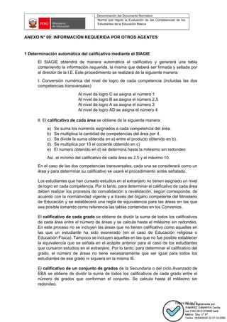 Denominación del Documento Normativo
Norma que regula la Evaluación de las Competencias de los
Estudiantes de la Educación Básica
Página 69 de 72
ANEXO N° 09: INFORMACIÓN REQUERIDA POR OTROS AGENTES
1 Determinación automática del calificativo mediante el SIAGIE
El SIAGIE obtendrá de manera automática el calificativo y generará una tabla
conteniendo la información requerida, la misma que deberá ser firmada y sellada por
el director de la I.E. Este procedimiento se realizará de la siguiente manera:
I. Conversión numérica del nivel de logro de cada competencia (incluidas las dos
competencias transversales)
Al nivel de logro C se asigna el número 1
Al nivel de logro B se asigna el número 2,5
Al nivel de logro A se asigna el número 3
Al nivel de logro AD se asigna el número 4
II. El calificativo de cada área se obtiene de la siguiente manera:
a) Se suma los números asignados a cada competencia del área.
b) Se multiplica la cantidad de competencias del área por 4.
c) Se divide la suma obtenida en a) entre el producto obtenido en b).
d) Se multiplica por 10 el cociente obtenido en c)
e) El número obtenido en d) se determina hasta la milésimo sin redondeo
Así, el mínimo del calificativo de cada área es 2,5 y el máximo 10.
En el caso de las dos competencias transversales, cada una se considerará como un
área y para determinar su calificativo se usará el procedimiento antes señalado.
Los estudiantes que han cursado estudios en el extranjero no tienen asignado un nivel
de logro en cada competencia. Por lo tanto, para determinar el calificativo de cada área
deben realizar los procesos de convalidación o revalidación, según corresponda, de
acuerdo con la normatividad vigente y a través del órgano competente del Ministerio
de Educación y se establecerá una regla de equivalencia para las áreas en las que
sea posible tomando como referencia las tablas contenidas en los Convenios.
El calificativo de cada grado se obtiene de dividir la suma de todos los calificativos
de cada área entre el número de áreas y se calcula hasta el milésimo sin redondeo.
En este proceso no se incluyen las áreas que no tienen calificativo como aquellas en
las que un estudiante ha sido exonerado (en el caso de Educación religiosa o
Educación Física). Tampoco se incluyen aquellas en las que no fue posible establecer
la equivalencia que se señala en el acápite anterior para el caso de los estudiantes
que cursaron estudios en el extranjero. Por lo tanto, para determinar el calificativo del
grado, el número de áreas no tiene necesariamente que ser igual para todos los
estudiantes de ese grado ni siquiera en la misma IE.
El calificativo de un conjunto de grados de la Secundaria o del ciclo Avanzado de
EBA se obtiene de dividir la suma de todos los calificativos de cada grado entre el
número de grados que conforman el conjunto. Se calcula hasta el milésimo sin
redondeo.
 