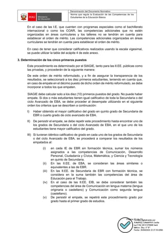 Denominación del Documento Normativo
Norma que regula la Evaluación de las Competencias de los
Estudiantes de la Educación Básica
Página 71 de 72
En el caso de las I.E. que cuenten con programas especiales como el bachillerato
internacional o como los COAR, las competencias adicionales que no estén
organizadas en áreas curriculares y los talleres no se tendrán en cuenta para
establecer el orden de mérito. Las competencias adicionales organizadas en áreas
curriculares se tendrán en cuenta para establecer el orden de mérito.
En caso de tener que considerar calificativos realizados usando la escala vigesimal,
se puede utilizar la tabla del acápite 4 de este anexo.
3. Determinación de los cinco primeros puestos
Este procedimiento es determinado por el SIAGIE, tanto para las II.EE. públicas como
las privadas, y procederán de la siguiente manera:
De este orden de mérito reformulado, y a fin de asegurar la transparencia de los
resultados, se seleccionará a los diez primeros estudiantes, teniendo en cuenta que,
en caso de empate en el décimo puesto de dicho orden de mérito reformulado, se debe
incorporar a todos los que empaten.
SIAGIE debe calcular solo a los diez (10) primeros puestos del grado. No puede haber
empate. Si dos o más estudiantes tienen igual calificativo de toda la Secundaria o del
ciclo Avanzado de EBA, se debe proceder al desempate utilizando en el siguiente
orden los criterios que se describen a continuación:
I) Haber obtenido el mayor calificativo del grado en quinto grado de Secundaria de
EBR o cuarto grado de ciclo avanzado de EBA.
II) De persistir el empate, se debe repetir este procedimiento hasta encontrar uno de
los grados de Secundaria o del ciclo Avanzado de EBA, en el que uno de los
estudiantes tiene mayor calificativo del grado.
III) Si tuvieran idéntico calificativo de grado en cada uno de los grados de Secundaria
o del ciclo Avanzado de EBA, se procederá a comparar los resultados de los
empatados al:
(i) en cada IE de EBR sin formación técnica, sumar los números
asignados a las competencias de Comunicación, Desarrollo
Personal, Ciudadanía y Cívica, Matemática, y Ciencia y Tecnología
en quinto de Secundaria.
(ii) En las II.EE. de EBA, se consideran las áreas similares o
equivalentes a las de EBR.
(iii) En las II.EE. de Secundaria de EBR con formación técnica, se
considera en la suma también las competencias del área de
Educación para el Trabajo.
(iv) En el caso de las II.EE. EIB, se debe considerar también las
competencias del área de Comunicación en lengua materna (lengua
originaria o castellano) y Comunicación como segunda lengua
(castellano).
(v) De persistir el empate, se repetirá este procedimiento grado por
grado hasta el primer grado de estudios.
 