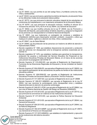 Página 3 de 32
(TEA)
● Ley N° 30403, Ley que prohíbe el uso del castigo físico y humillante contra los niños,
niñas y adolescentes
● Ley N° 30432, Ley que promueve y garantiza la práctica del deporte y la educación física
en los diferentes niveles de la educación básica pública
● Ley N° 30772, Ley que promueve la atención educativa integral de los estudiantes en
condiciones de hospitalización o con tratamiento ambulatorio de la Educación Básica
● Ley Nº 30797, Ley que promueve la educación inclusiva, modifica el artículo 52 e
incorpora los artículos 19-A y 62-A en la Ley 28044, Ley General de Educación
● Ley N° 30832, Ley que modifica artículos de la Ley N° 28036, Ley de Promoción y
Desarrollo del Deporte, para potencializar el talento deportivo y asegurar la integración
de las personas con discapacidad en el Sistema Nacional del Deporte
● Ley N° 30901, Ley que implementa un subregistro de condenas y establece la
inhabilitación definitiva para desempeñar actividad, profesión, ocupación u oficio que
implique el cuidado, vigilancia o atención de niñas, niños o adolescentes
● Ley Nº 30947, Ley de Salud Mental
● Ley N° 30956, Ley de protección de las personas con trastorno de déficit de atención e
hiperactividad (TDAH)
● Decreto Legislativo N° 1468, que establece disposiciones de prevención y protección
para las personas con discapacidad ante la emergencia sanitaria ocasionada por el
COVID-19
● Decreto Legislativo Nº 1476, que establece medidas para garantizar la transparencia,
protección de usuarios y continuidad del Servicio Educativo No Presencial en las
Instituciones Educativas Privadas de Educación Básica, en el marco de las acciones
para prevenir la propagación del COVID-19
● Decreto Supremo N° 015-2002-ED, que aprueba el Reglamento de Organización y
Funciones de las Direcciones Regionales de Educación y de las Unidades de Gestión
Educativa
● Decreto Supremo N° 004-2006-ED, que aprueba el Reglamento de la Ley N° 28628, Ley
que regula la participación de las asociaciones de padres de familia en las instituciones
educativas públicas
● Decreto Supremo N° 009-2006-ED, que aprueba el Reglamento de Instituciones
Educativas Privadas de Educación Básica y Educación Técnico Productiva
● Decreto Supremo N° 017-2007-ED, que aprueba el Reglamento de la Ley N° 28988
● Decreto Supremo N° 006-2011-MIMDES, que aprueba el Reglamento de la Ley N°
29524, Ley que reconoce la sordoceguera como discapacidad única y establece
disposiciones para la atención de personas sordociegas
● Decreto Supremo N° 048-2011-PCM, que aprueba el Reglamento de Ley Nº 29664, Ley
que crea el Sistema Nacional de Gestión del Riesgo de Desastres (SINAGED)
● Decreto Supremo N° 010-2012-ED, que aprueba el Reglamento de la Ley N° 29719, Ley
que promueve la convivencia sin violencia en las instituciones educativas.
● Decreto Supremo N° 017-2012-ED, que aprueba la Política Nacional de Educación
Ambiental
● Decreto Supremo N° 011-2012-ED, que aprueba el Reglamento de la Ley N° 28044, Ley
General de Educación
● Decreto Supremo N° 004-2013-ED, que aprueba el Reglamento de la Ley N° 29944, Ley
de Reforma Magisterial
● Decreto Supremo N° 002-2014-MIMP, que aprueba el Reglamento de la Ley N° 29973,
Ley General de la Persona con Discapacidad
● Decreto Supremo N° 017-2015-MINEDU, que establece la implementación y ejecución
de las evaluaciones del sistema educativo
 
